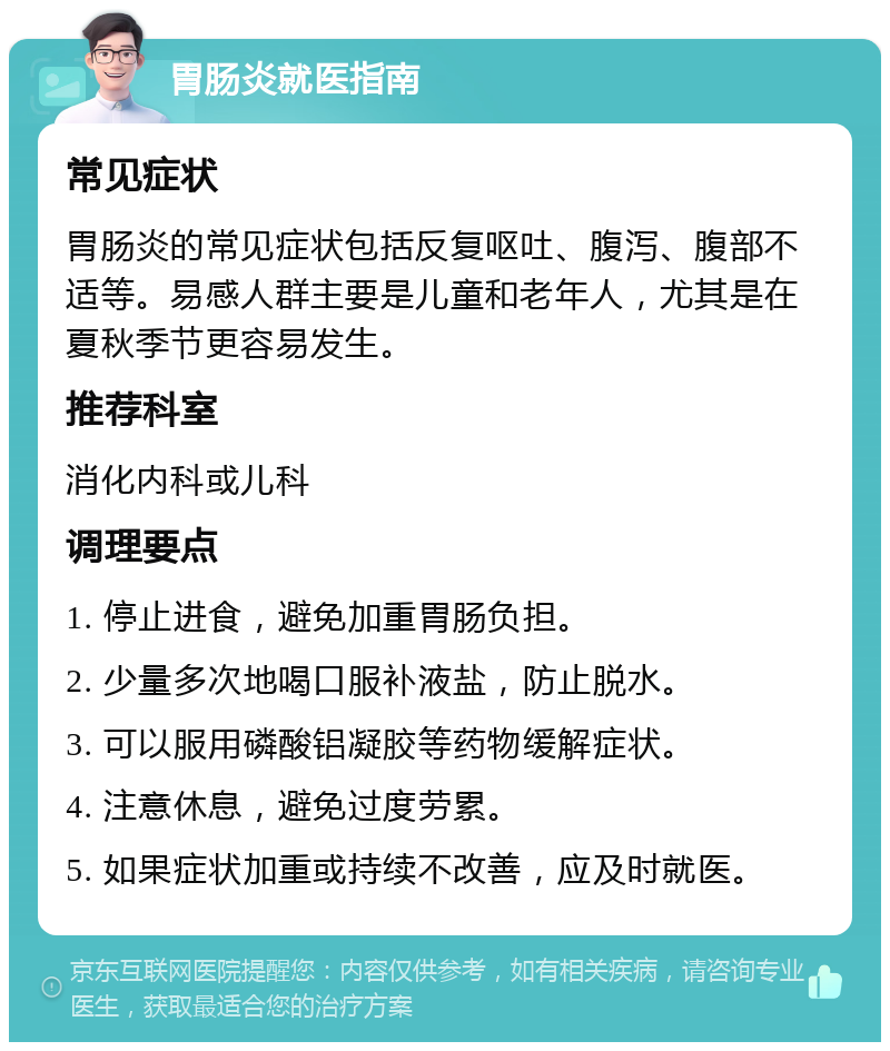 胃肠炎就医指南 常见症状 胃肠炎的常见症状包括反复呕吐、腹泻、腹部不适等。易感人群主要是儿童和老年人，尤其是在夏秋季节更容易发生。 推荐科室 消化内科或儿科 调理要点 1. 停止进食，避免加重胃肠负担。 2. 少量多次地喝口服补液盐，防止脱水。 3. 可以服用磷酸铝凝胶等药物缓解症状。 4. 注意休息，避免过度劳累。 5. 如果症状加重或持续不改善，应及时就医。