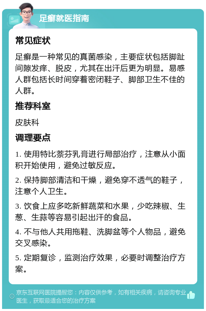 足癣就医指南 常见症状 足癣是一种常见的真菌感染，主要症状包括脚趾间隙发痒、脱皮，尤其在出汗后更为明显。易感人群包括长时间穿着密闭鞋子、脚部卫生不佳的人群。 推荐科室 皮肤科 调理要点 1. 使用特比萘芬乳膏进行局部治疗，注意从小面积开始使用，避免过敏反应。 2. 保持脚部清洁和干燥，避免穿不透气的鞋子，注意个人卫生。 3. 饮食上应多吃新鲜蔬菜和水果，少吃辣椒、生葱、生蒜等容易引起出汗的食品。 4. 不与他人共用拖鞋、洗脚盆等个人物品，避免交叉感染。 5. 定期复诊，监测治疗效果，必要时调整治疗方案。