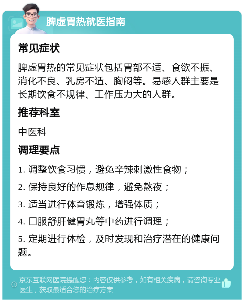 脾虚胃热就医指南 常见症状 脾虚胃热的常见症状包括胃部不适、食欲不振、消化不良、乳房不适、胸闷等。易感人群主要是长期饮食不规律、工作压力大的人群。 推荐科室 中医科 调理要点 1. 调整饮食习惯，避免辛辣刺激性食物； 2. 保持良好的作息规律，避免熬夜； 3. 适当进行体育锻炼，增强体质； 4. 口服舒肝健胃丸等中药进行调理； 5. 定期进行体检，及时发现和治疗潜在的健康问题。