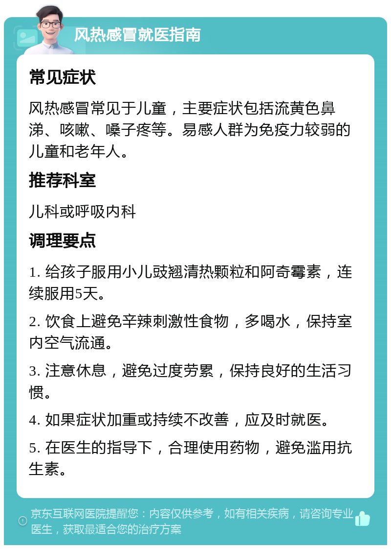 风热感冒就医指南 常见症状 风热感冒常见于儿童，主要症状包括流黄色鼻涕、咳嗽、嗓子疼等。易感人群为免疫力较弱的儿童和老年人。 推荐科室 儿科或呼吸内科 调理要点 1. 给孩子服用小儿豉翘清热颗粒和阿奇霉素，连续服用5天。 2. 饮食上避免辛辣刺激性食物，多喝水，保持室内空气流通。 3. 注意休息，避免过度劳累，保持良好的生活习惯。 4. 如果症状加重或持续不改善，应及时就医。 5. 在医生的指导下，合理使用药物，避免滥用抗生素。