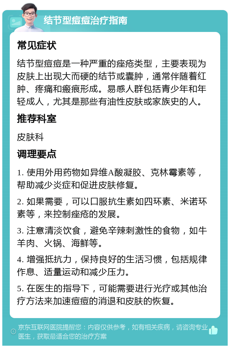 结节型痘痘治疗指南 常见症状 结节型痘痘是一种严重的痤疮类型，主要表现为皮肤上出现大而硬的结节或囊肿，通常伴随着红肿、疼痛和瘢痕形成。易感人群包括青少年和年轻成人，尤其是那些有油性皮肤或家族史的人。 推荐科室 皮肤科 调理要点 1. 使用外用药物如异维A酸凝胶、克林霉素等，帮助减少炎症和促进皮肤修复。 2. 如果需要，可以口服抗生素如四环素、米诺环素等，来控制痤疮的发展。 3. 注意清淡饮食，避免辛辣刺激性的食物，如牛羊肉、火锅、海鲜等。 4. 增强抵抗力，保持良好的生活习惯，包括规律作息、适量运动和减少压力。 5. 在医生的指导下，可能需要进行光疗或其他治疗方法来加速痘痘的消退和皮肤的恢复。