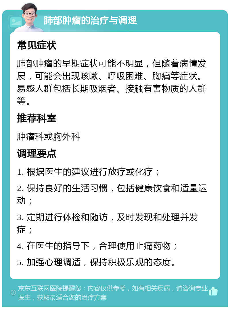 肺部肿瘤的治疗与调理 常见症状 肺部肿瘤的早期症状可能不明显，但随着病情发展，可能会出现咳嗽、呼吸困难、胸痛等症状。易感人群包括长期吸烟者、接触有害物质的人群等。 推荐科室 肿瘤科或胸外科 调理要点 1. 根据医生的建议进行放疗或化疗； 2. 保持良好的生活习惯，包括健康饮食和适量运动； 3. 定期进行体检和随访，及时发现和处理并发症； 4. 在医生的指导下，合理使用止痛药物； 5. 加强心理调适，保持积极乐观的态度。