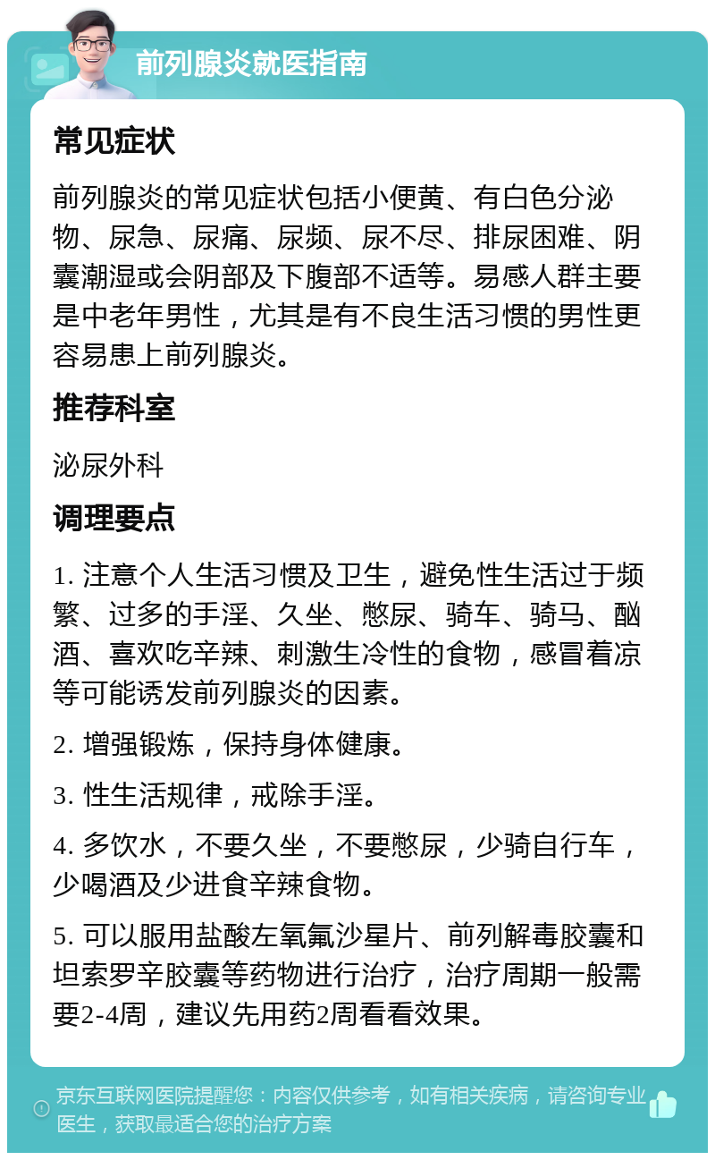 前列腺炎就医指南 常见症状 前列腺炎的常见症状包括小便黄、有白色分泌物、尿急、尿痛、尿频、尿不尽、排尿困难、阴囊潮湿或会阴部及下腹部不适等。易感人群主要是中老年男性，尤其是有不良生活习惯的男性更容易患上前列腺炎。 推荐科室 泌尿外科 调理要点 1. 注意个人生活习惯及卫生，避免性生活过于频繁、过多的手淫、久坐、憋尿、骑车、骑马、酗酒、喜欢吃辛辣、刺激生冷性的食物，感冒着凉等可能诱发前列腺炎的因素。 2. 增强锻炼，保持身体健康。 3. 性生活规律，戒除手淫。 4. 多饮水，不要久坐，不要憋尿，少骑自行车，少喝酒及少进食辛辣食物。 5. 可以服用盐酸左氧氟沙星片、前列解毒胶囊和坦索罗辛胶囊等药物进行治疗，治疗周期一般需要2-4周，建议先用药2周看看效果。