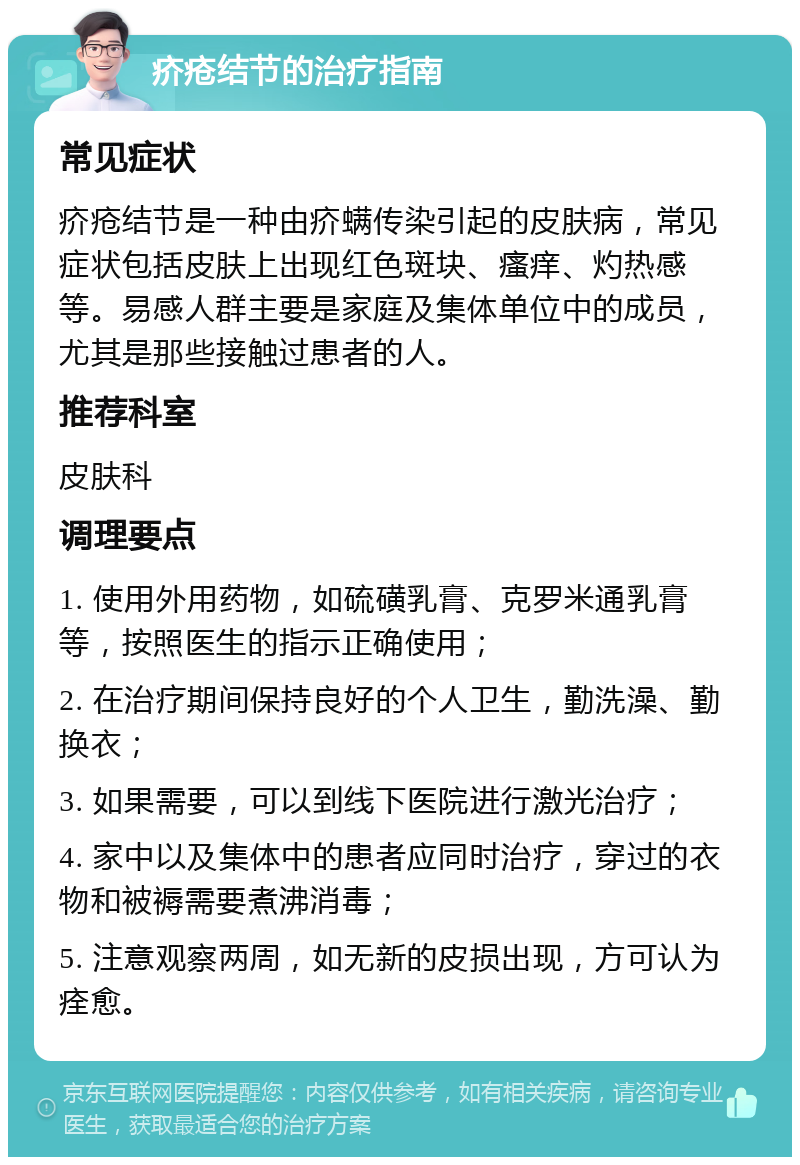 疥疮结节的治疗指南 常见症状 疥疮结节是一种由疥螨传染引起的皮肤病，常见症状包括皮肤上出现红色斑块、瘙痒、灼热感等。易感人群主要是家庭及集体单位中的成员，尤其是那些接触过患者的人。 推荐科室 皮肤科 调理要点 1. 使用外用药物，如硫磺乳膏、克罗米通乳膏等，按照医生的指示正确使用； 2. 在治疗期间保持良好的个人卫生，勤洗澡、勤换衣； 3. 如果需要，可以到线下医院进行激光治疗； 4. 家中以及集体中的患者应同时治疗，穿过的衣物和被褥需要煮沸消毒； 5. 注意观察两周，如无新的皮损出现，方可认为痊愈。