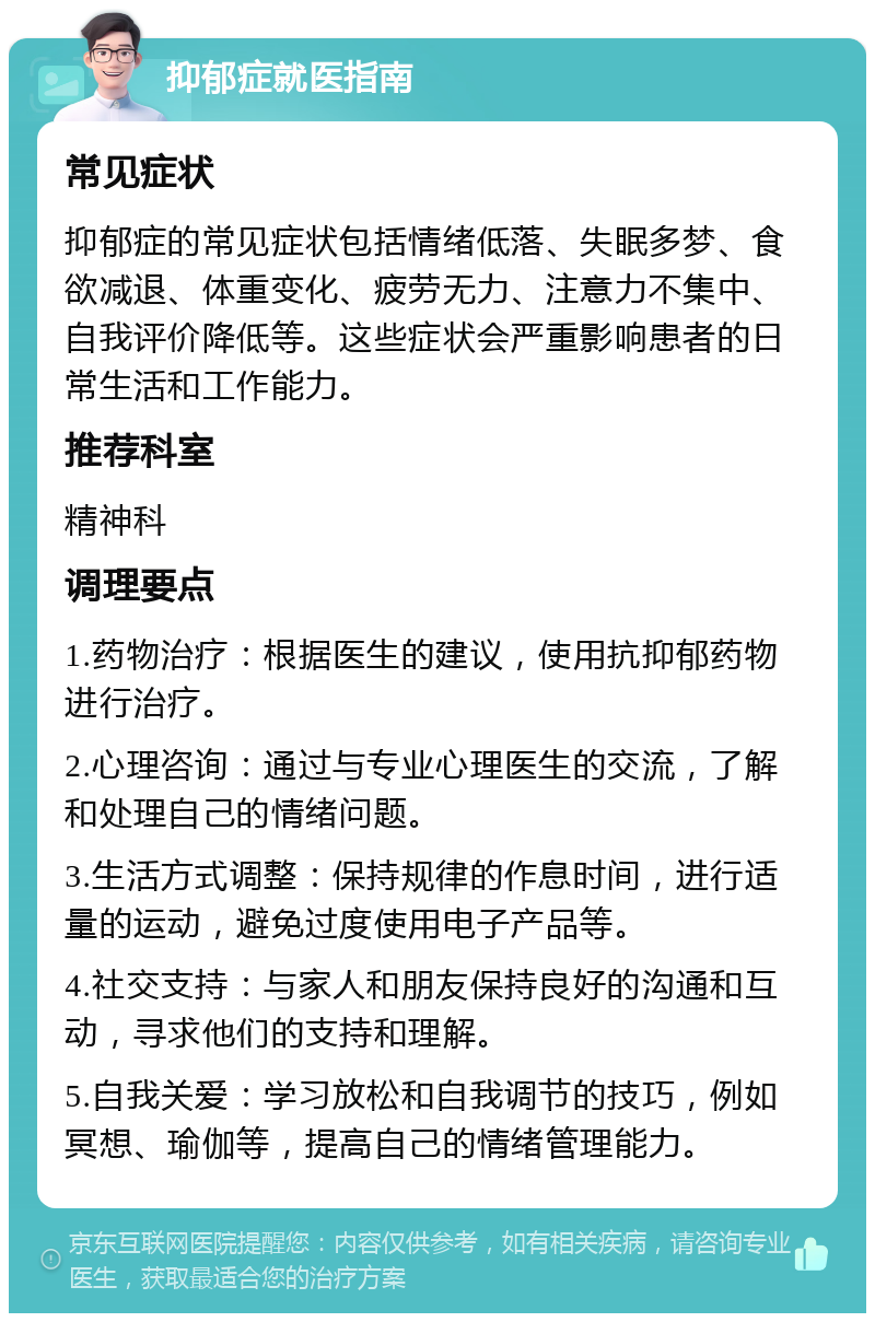 抑郁症就医指南 常见症状 抑郁症的常见症状包括情绪低落、失眠多梦、食欲减退、体重变化、疲劳无力、注意力不集中、自我评价降低等。这些症状会严重影响患者的日常生活和工作能力。 推荐科室 精神科 调理要点 1.药物治疗：根据医生的建议，使用抗抑郁药物进行治疗。 2.心理咨询：通过与专业心理医生的交流，了解和处理自己的情绪问题。 3.生活方式调整：保持规律的作息时间，进行适量的运动，避免过度使用电子产品等。 4.社交支持：与家人和朋友保持良好的沟通和互动，寻求他们的支持和理解。 5.自我关爱：学习放松和自我调节的技巧，例如冥想、瑜伽等，提高自己的情绪管理能力。