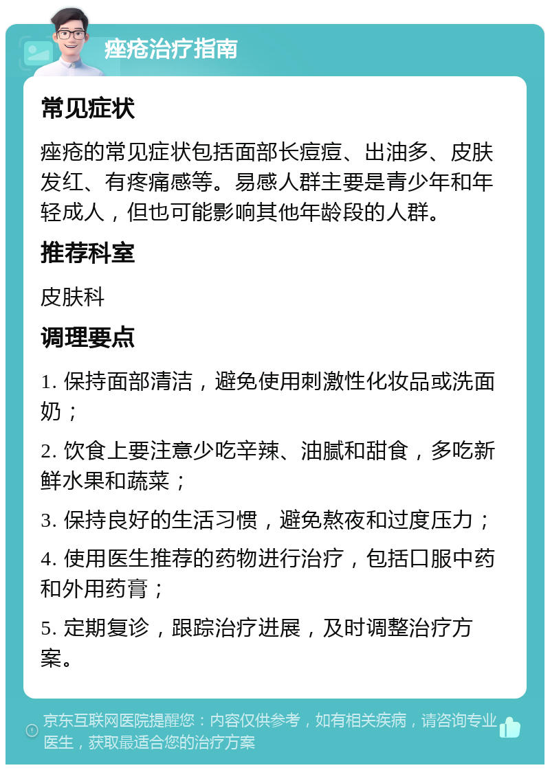 痤疮治疗指南 常见症状 痤疮的常见症状包括面部长痘痘、出油多、皮肤发红、有疼痛感等。易感人群主要是青少年和年轻成人，但也可能影响其他年龄段的人群。 推荐科室 皮肤科 调理要点 1. 保持面部清洁，避免使用刺激性化妆品或洗面奶； 2. 饮食上要注意少吃辛辣、油腻和甜食，多吃新鲜水果和蔬菜； 3. 保持良好的生活习惯，避免熬夜和过度压力； 4. 使用医生推荐的药物进行治疗，包括口服中药和外用药膏； 5. 定期复诊，跟踪治疗进展，及时调整治疗方案。