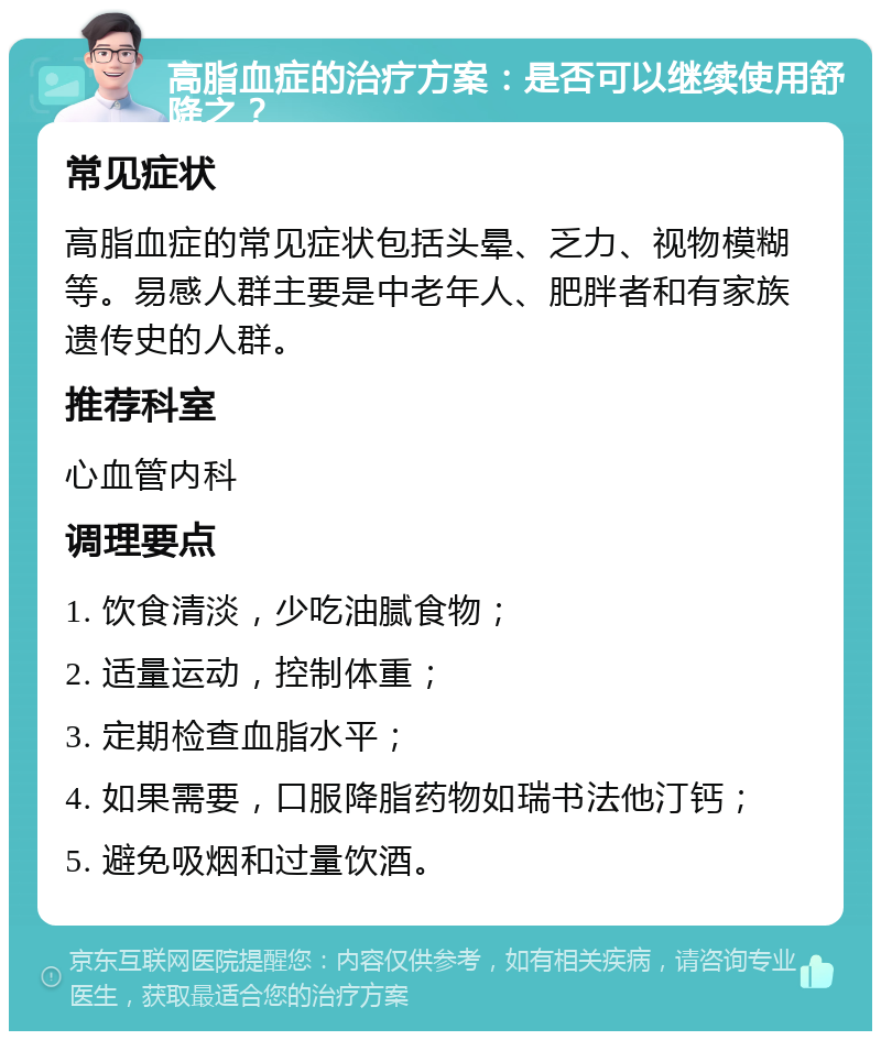 高脂血症的治疗方案：是否可以继续使用舒降之？ 常见症状 高脂血症的常见症状包括头晕、乏力、视物模糊等。易感人群主要是中老年人、肥胖者和有家族遗传史的人群。 推荐科室 心血管内科 调理要点 1. 饮食清淡，少吃油腻食物； 2. 适量运动，控制体重； 3. 定期检查血脂水平； 4. 如果需要，口服降脂药物如瑞书法他汀钙； 5. 避免吸烟和过量饮酒。