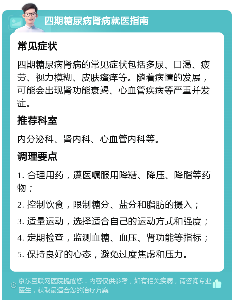 四期糖尿病肾病就医指南 常见症状 四期糖尿病肾病的常见症状包括多尿、口渴、疲劳、视力模糊、皮肤瘙痒等。随着病情的发展，可能会出现肾功能衰竭、心血管疾病等严重并发症。 推荐科室 内分泌科、肾内科、心血管内科等。 调理要点 1. 合理用药，遵医嘱服用降糖、降压、降脂等药物； 2. 控制饮食，限制糖分、盐分和脂肪的摄入； 3. 适量运动，选择适合自己的运动方式和强度； 4. 定期检查，监测血糖、血压、肾功能等指标； 5. 保持良好的心态，避免过度焦虑和压力。