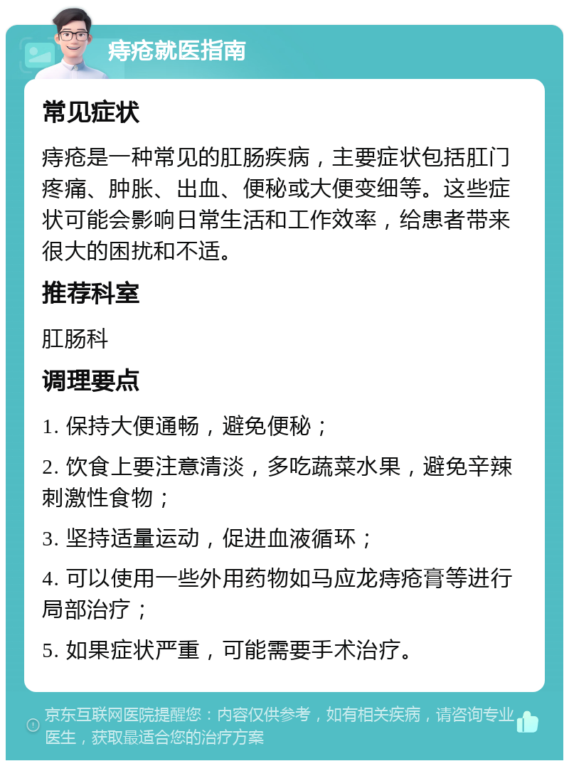 痔疮就医指南 常见症状 痔疮是一种常见的肛肠疾病，主要症状包括肛门疼痛、肿胀、出血、便秘或大便变细等。这些症状可能会影响日常生活和工作效率，给患者带来很大的困扰和不适。 推荐科室 肛肠科 调理要点 1. 保持大便通畅，避免便秘； 2. 饮食上要注意清淡，多吃蔬菜水果，避免辛辣刺激性食物； 3. 坚持适量运动，促进血液循环； 4. 可以使用一些外用药物如马应龙痔疮膏等进行局部治疗； 5. 如果症状严重，可能需要手术治疗。