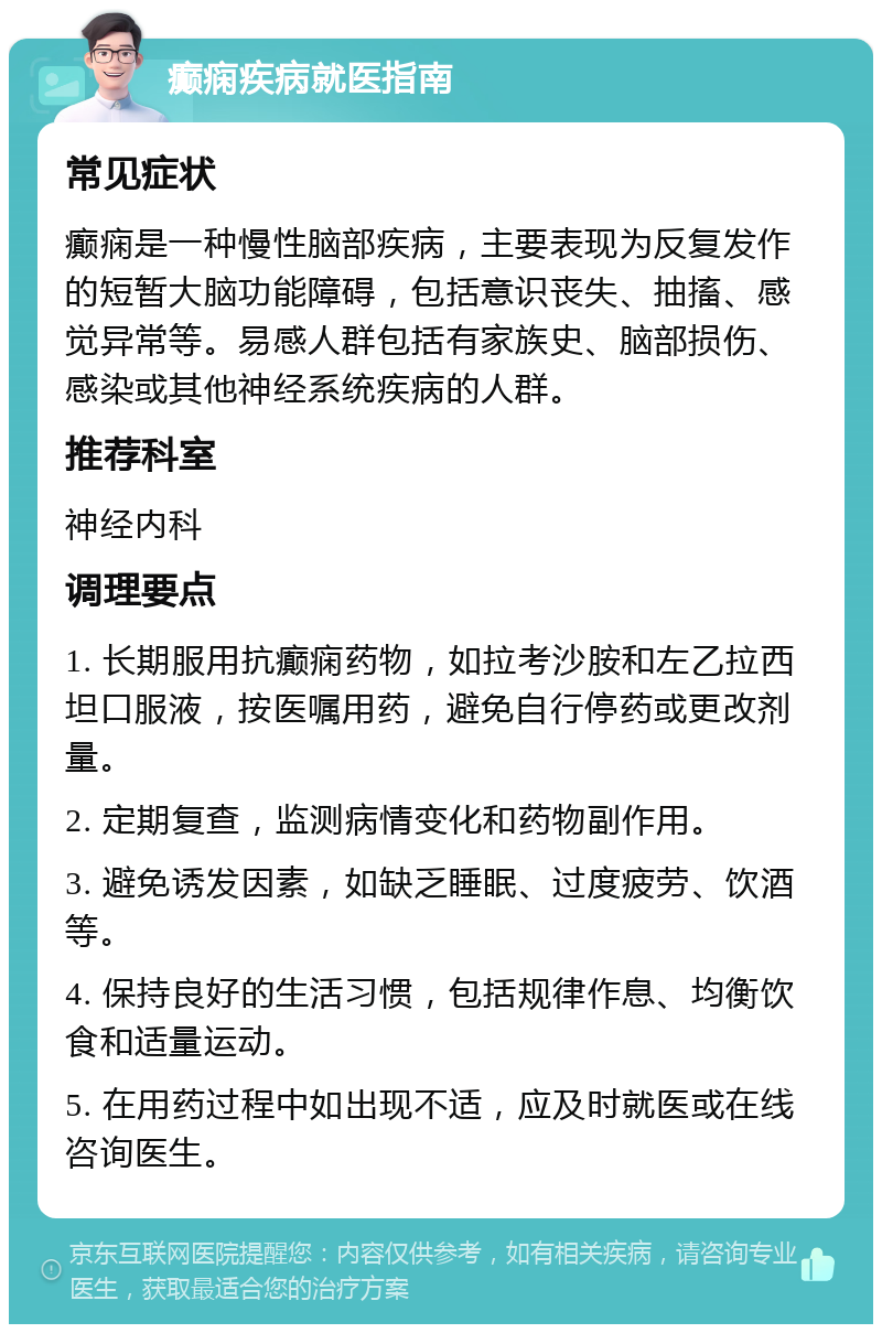 癫痫疾病就医指南 常见症状 癫痫是一种慢性脑部疾病，主要表现为反复发作的短暂大脑功能障碍，包括意识丧失、抽搐、感觉异常等。易感人群包括有家族史、脑部损伤、感染或其他神经系统疾病的人群。 推荐科室 神经内科 调理要点 1. 长期服用抗癫痫药物，如拉考沙胺和左乙拉西坦口服液，按医嘱用药，避免自行停药或更改剂量。 2. 定期复查，监测病情变化和药物副作用。 3. 避免诱发因素，如缺乏睡眠、过度疲劳、饮酒等。 4. 保持良好的生活习惯，包括规律作息、均衡饮食和适量运动。 5. 在用药过程中如出现不适，应及时就医或在线咨询医生。