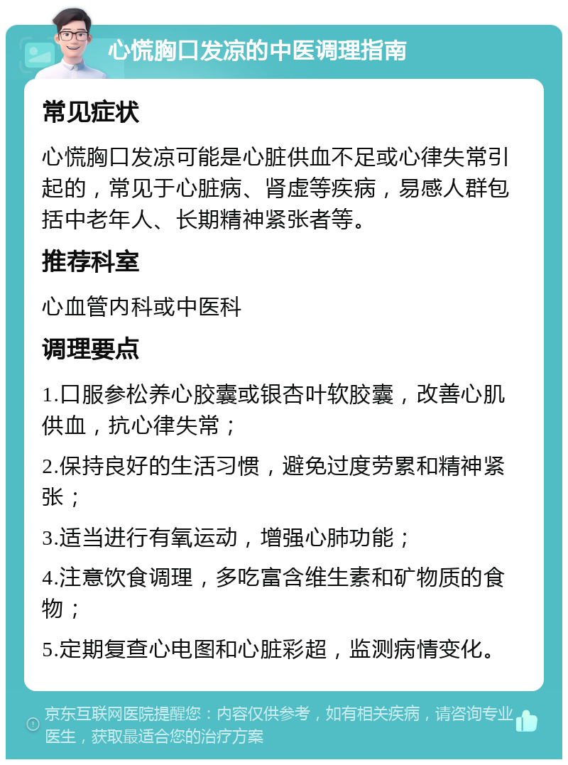 心慌胸口发凉的中医调理指南 常见症状 心慌胸口发凉可能是心脏供血不足或心律失常引起的，常见于心脏病、肾虚等疾病，易感人群包括中老年人、长期精神紧张者等。 推荐科室 心血管内科或中医科 调理要点 1.口服参松养心胶囊或银杏叶软胶囊，改善心肌供血，抗心律失常； 2.保持良好的生活习惯，避免过度劳累和精神紧张； 3.适当进行有氧运动，增强心肺功能； 4.注意饮食调理，多吃富含维生素和矿物质的食物； 5.定期复查心电图和心脏彩超，监测病情变化。