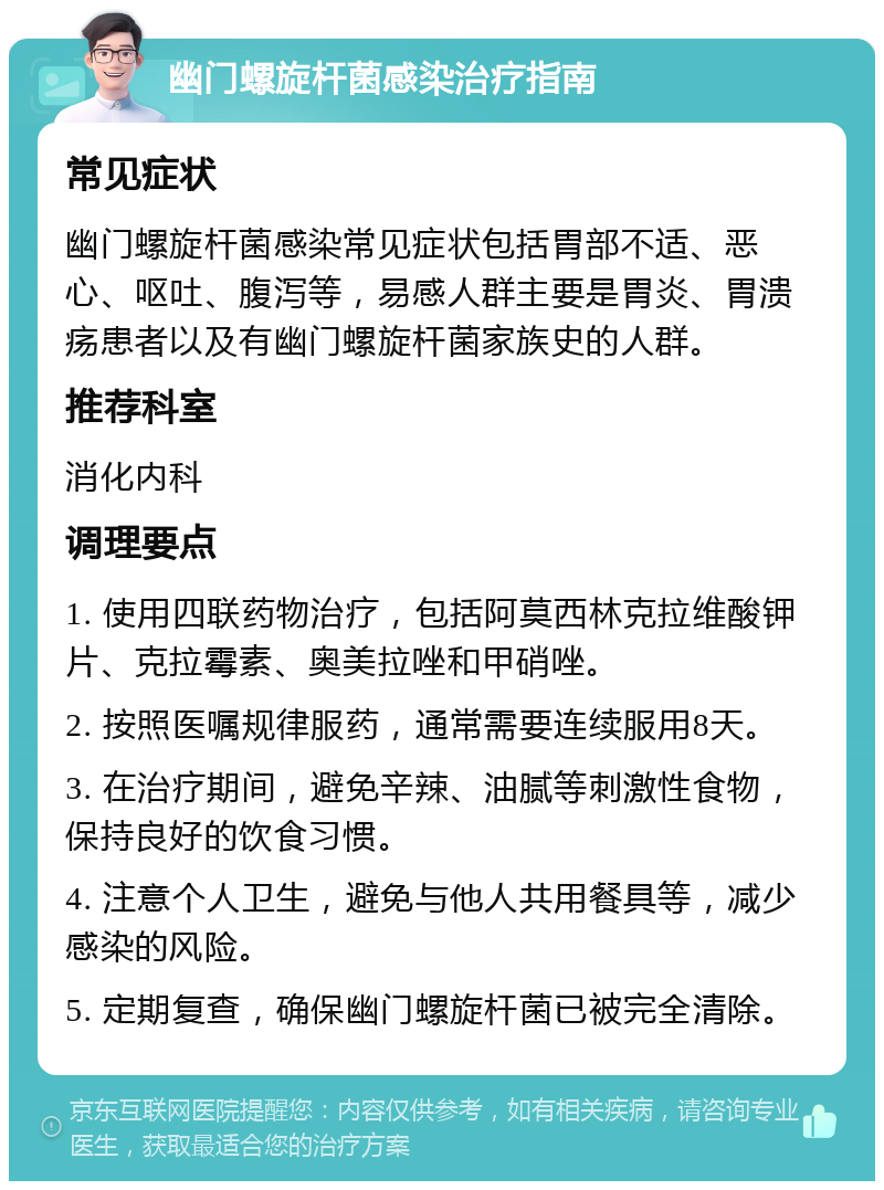 幽门螺旋杆菌感染治疗指南 常见症状 幽门螺旋杆菌感染常见症状包括胃部不适、恶心、呕吐、腹泻等，易感人群主要是胃炎、胃溃疡患者以及有幽门螺旋杆菌家族史的人群。 推荐科室 消化内科 调理要点 1. 使用四联药物治疗，包括阿莫西林克拉维酸钾片、克拉霉素、奥美拉唑和甲硝唑。 2. 按照医嘱规律服药，通常需要连续服用8天。 3. 在治疗期间，避免辛辣、油腻等刺激性食物，保持良好的饮食习惯。 4. 注意个人卫生，避免与他人共用餐具等，减少感染的风险。 5. 定期复查，确保幽门螺旋杆菌已被完全清除。