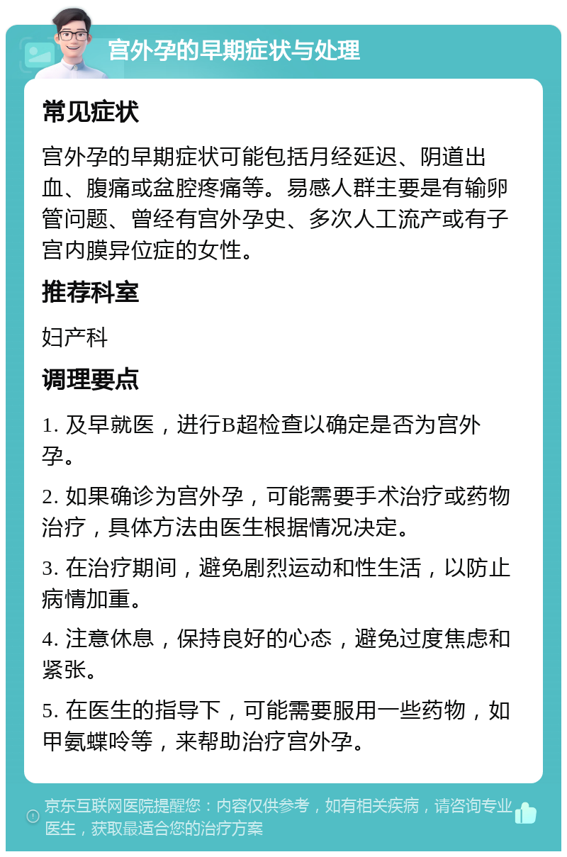 宫外孕的早期症状与处理 常见症状 宫外孕的早期症状可能包括月经延迟、阴道出血、腹痛或盆腔疼痛等。易感人群主要是有输卵管问题、曾经有宫外孕史、多次人工流产或有子宫内膜异位症的女性。 推荐科室 妇产科 调理要点 1. 及早就医，进行B超检查以确定是否为宫外孕。 2. 如果确诊为宫外孕，可能需要手术治疗或药物治疗，具体方法由医生根据情况决定。 3. 在治疗期间，避免剧烈运动和性生活，以防止病情加重。 4. 注意休息，保持良好的心态，避免过度焦虑和紧张。 5. 在医生的指导下，可能需要服用一些药物，如甲氨蝶呤等，来帮助治疗宫外孕。