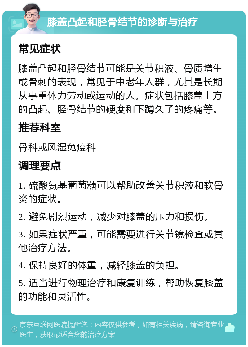 膝盖凸起和胫骨结节的诊断与治疗 常见症状 膝盖凸起和胫骨结节可能是关节积液、骨质增生或骨刺的表现，常见于中老年人群，尤其是长期从事重体力劳动或运动的人。症状包括膝盖上方的凸起、胫骨结节的硬度和下蹲久了的疼痛等。 推荐科室 骨科或风湿免疫科 调理要点 1. 硫酸氨基葡萄糖可以帮助改善关节积液和软骨炎的症状。 2. 避免剧烈运动，减少对膝盖的压力和损伤。 3. 如果症状严重，可能需要进行关节镜检查或其他治疗方法。 4. 保持良好的体重，减轻膝盖的负担。 5. 适当进行物理治疗和康复训练，帮助恢复膝盖的功能和灵活性。