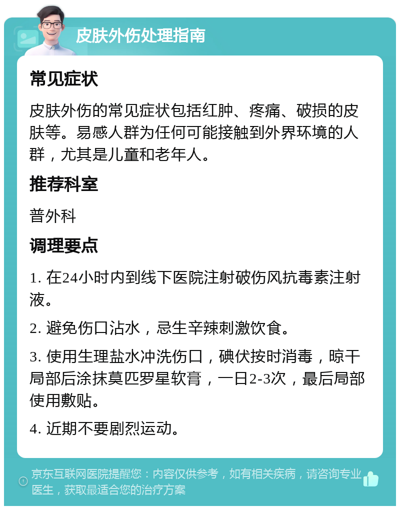 皮肤外伤处理指南 常见症状 皮肤外伤的常见症状包括红肿、疼痛、破损的皮肤等。易感人群为任何可能接触到外界环境的人群，尤其是儿童和老年人。 推荐科室 普外科 调理要点 1. 在24小时内到线下医院注射破伤风抗毒素注射液。 2. 避免伤口沾水，忌生辛辣刺激饮食。 3. 使用生理盐水冲洗伤口，碘伏按时消毒，晾干局部后涂抹莫匹罗星软膏，一日2-3次，最后局部使用敷贴。 4. 近期不要剧烈运动。