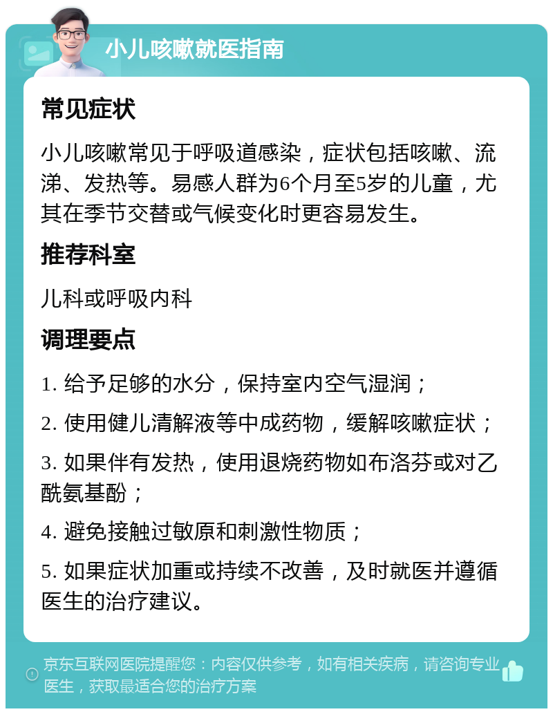 小儿咳嗽就医指南 常见症状 小儿咳嗽常见于呼吸道感染，症状包括咳嗽、流涕、发热等。易感人群为6个月至5岁的儿童，尤其在季节交替或气候变化时更容易发生。 推荐科室 儿科或呼吸内科 调理要点 1. 给予足够的水分，保持室内空气湿润； 2. 使用健儿清解液等中成药物，缓解咳嗽症状； 3. 如果伴有发热，使用退烧药物如布洛芬或对乙酰氨基酚； 4. 避免接触过敏原和刺激性物质； 5. 如果症状加重或持续不改善，及时就医并遵循医生的治疗建议。