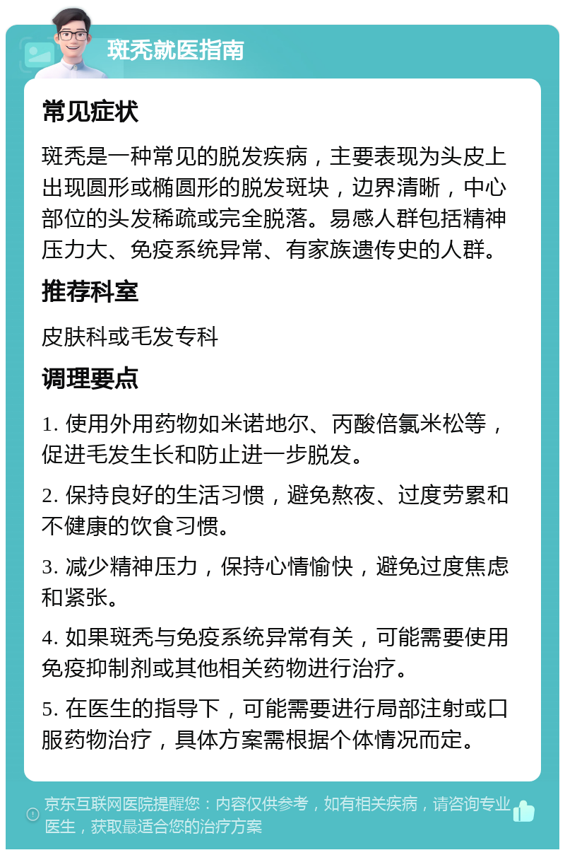 斑秃就医指南 常见症状 斑秃是一种常见的脱发疾病，主要表现为头皮上出现圆形或椭圆形的脱发斑块，边界清晰，中心部位的头发稀疏或完全脱落。易感人群包括精神压力大、免疫系统异常、有家族遗传史的人群。 推荐科室 皮肤科或毛发专科 调理要点 1. 使用外用药物如米诺地尔、丙酸倍氯米松等，促进毛发生长和防止进一步脱发。 2. 保持良好的生活习惯，避免熬夜、过度劳累和不健康的饮食习惯。 3. 减少精神压力，保持心情愉快，避免过度焦虑和紧张。 4. 如果斑秃与免疫系统异常有关，可能需要使用免疫抑制剂或其他相关药物进行治疗。 5. 在医生的指导下，可能需要进行局部注射或口服药物治疗，具体方案需根据个体情况而定。