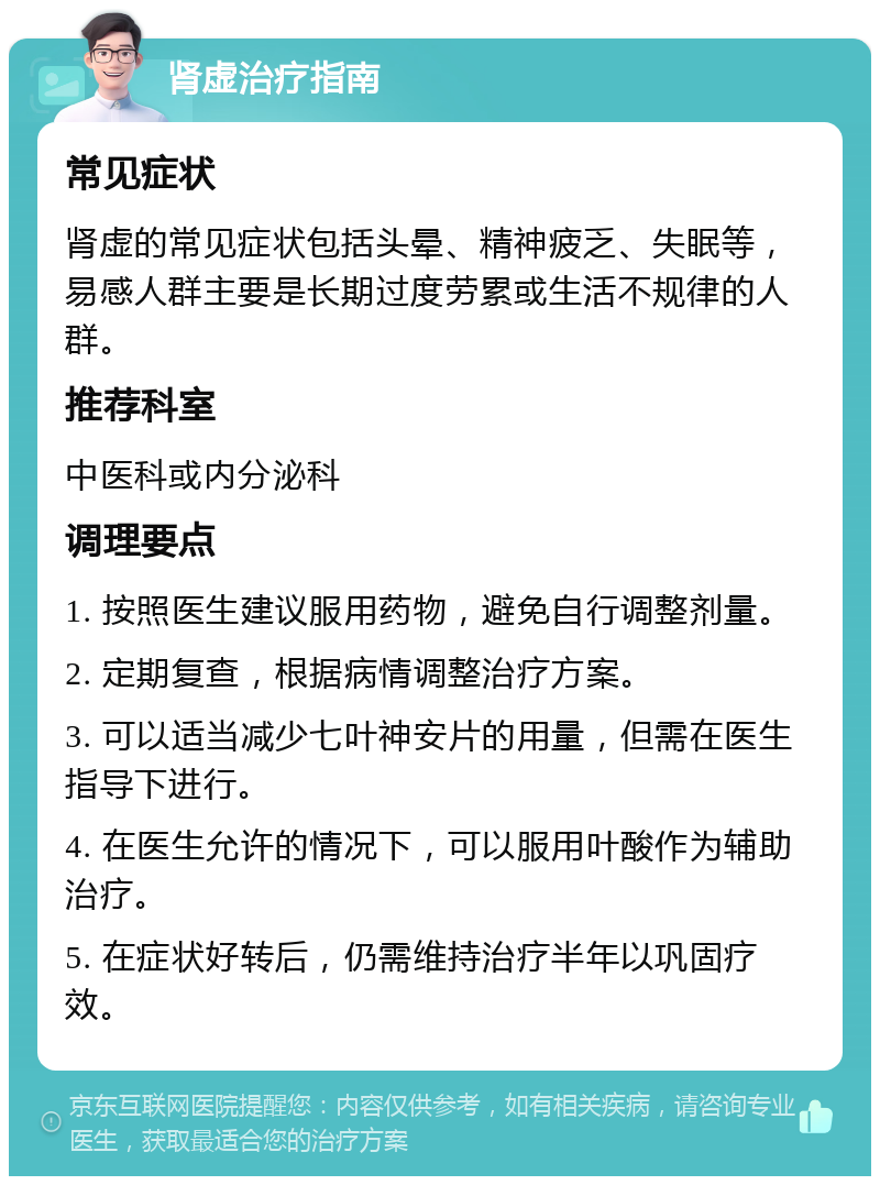 肾虚治疗指南 常见症状 肾虚的常见症状包括头晕、精神疲乏、失眠等，易感人群主要是长期过度劳累或生活不规律的人群。 推荐科室 中医科或内分泌科 调理要点 1. 按照医生建议服用药物，避免自行调整剂量。 2. 定期复查，根据病情调整治疗方案。 3. 可以适当减少七叶神安片的用量，但需在医生指导下进行。 4. 在医生允许的情况下，可以服用叶酸作为辅助治疗。 5. 在症状好转后，仍需维持治疗半年以巩固疗效。