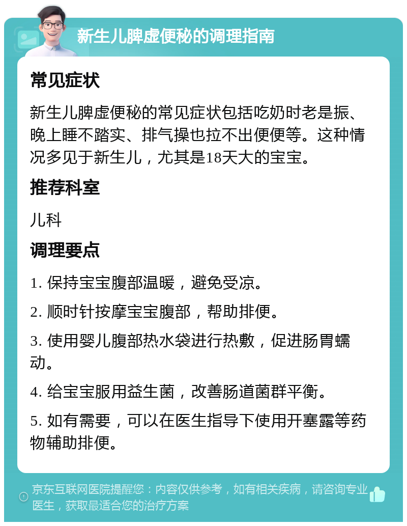 新生儿脾虚便秘的调理指南 常见症状 新生儿脾虚便秘的常见症状包括吃奶时老是振、晚上睡不踏实、排气操也拉不出便便等。这种情况多见于新生儿，尤其是18天大的宝宝。 推荐科室 儿科 调理要点 1. 保持宝宝腹部温暖，避免受凉。 2. 顺时针按摩宝宝腹部，帮助排便。 3. 使用婴儿腹部热水袋进行热敷，促进肠胃蠕动。 4. 给宝宝服用益生菌，改善肠道菌群平衡。 5. 如有需要，可以在医生指导下使用开塞露等药物辅助排便。