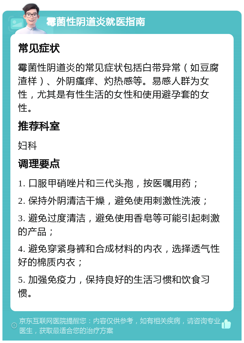 霉菌性阴道炎就医指南 常见症状 霉菌性阴道炎的常见症状包括白带异常（如豆腐渣样）、外阴瘙痒、灼热感等。易感人群为女性，尤其是有性生活的女性和使用避孕套的女性。 推荐科室 妇科 调理要点 1. 口服甲硝唑片和三代头孢，按医嘱用药； 2. 保持外阴清洁干燥，避免使用刺激性洗液； 3. 避免过度清洁，避免使用香皂等可能引起刺激的产品； 4. 避免穿紧身裤和合成材料的内衣，选择透气性好的棉质内衣； 5. 加强免疫力，保持良好的生活习惯和饮食习惯。