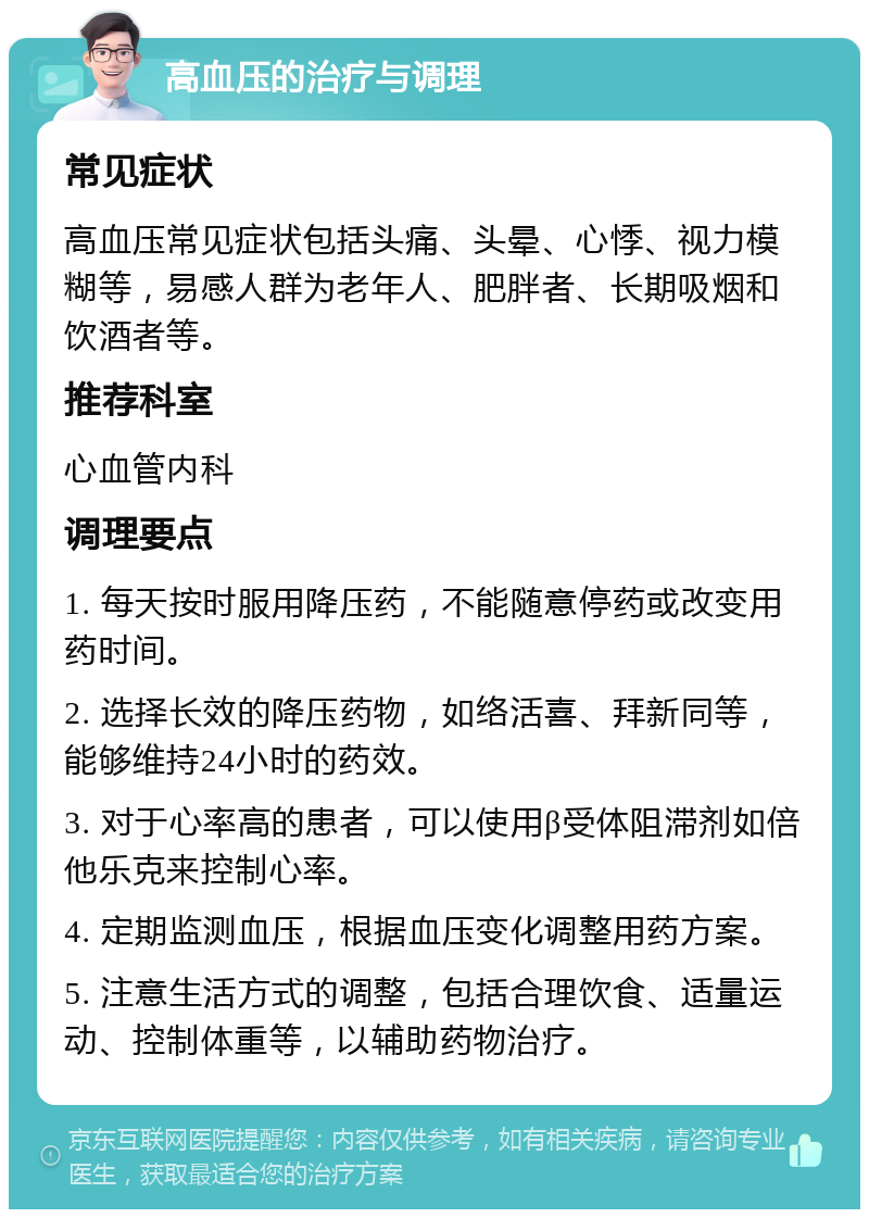 高血压的治疗与调理 常见症状 高血压常见症状包括头痛、头晕、心悸、视力模糊等，易感人群为老年人、肥胖者、长期吸烟和饮酒者等。 推荐科室 心血管内科 调理要点 1. 每天按时服用降压药，不能随意停药或改变用药时间。 2. 选择长效的降压药物，如络活喜、拜新同等，能够维持24小时的药效。 3. 对于心率高的患者，可以使用β受体阻滞剂如倍他乐克来控制心率。 4. 定期监测血压，根据血压变化调整用药方案。 5. 注意生活方式的调整，包括合理饮食、适量运动、控制体重等，以辅助药物治疗。