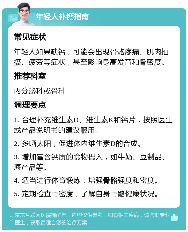 年轻人补钙指南 常见症状 年轻人如果缺钙，可能会出现骨骼疼痛、肌肉抽搐、疲劳等症状，甚至影响身高发育和骨密度。 推荐科室 内分泌科或骨科 调理要点 1. 合理补充维生素D、维生素K和钙片，按照医生或产品说明书的建议服用。 2. 多晒太阳，促进体内维生素D的合成。 3. 增加富含钙质的食物摄入，如牛奶、豆制品、海产品等。 4. 适当进行体育锻炼，增强骨骼强度和密度。 5. 定期检查骨密度，了解自身骨骼健康状况。