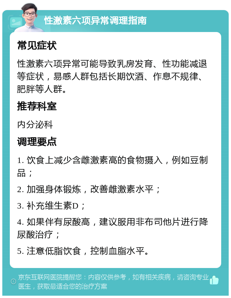 性激素六项异常调理指南 常见症状 性激素六项异常可能导致乳房发育、性功能减退等症状，易感人群包括长期饮酒、作息不规律、肥胖等人群。 推荐科室 内分泌科 调理要点 1. 饮食上减少含雌激素高的食物摄入，例如豆制品； 2. 加强身体锻炼，改善雌激素水平； 3. 补充维生素D； 4. 如果伴有尿酸高，建议服用非布司他片进行降尿酸治疗； 5. 注意低脂饮食，控制血脂水平。