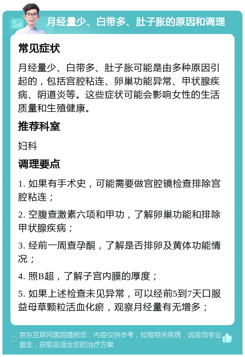 月经量少、白带多、肚子胀的原因和调理 常见症状 月经量少、白带多、肚子胀可能是由多种原因引起的，包括宫腔粘连、卵巢功能异常、甲状腺疾病、阴道炎等。这些症状可能会影响女性的生活质量和生殖健康。 推荐科室 妇科 调理要点 1. 如果有手术史，可能需要做宫腔镜检查排除宫腔粘连； 2. 空腹查激素六项和甲功，了解卵巢功能和排除甲状腺疾病； 3. 经前一周查孕酮，了解是否排卵及黄体功能情况； 4. 照B超，了解子宫内膜的厚度； 5. 如果上述检查未见异常，可以经前5到7天口服益母草颗粒活血化瘀，观察月经量有无增多；