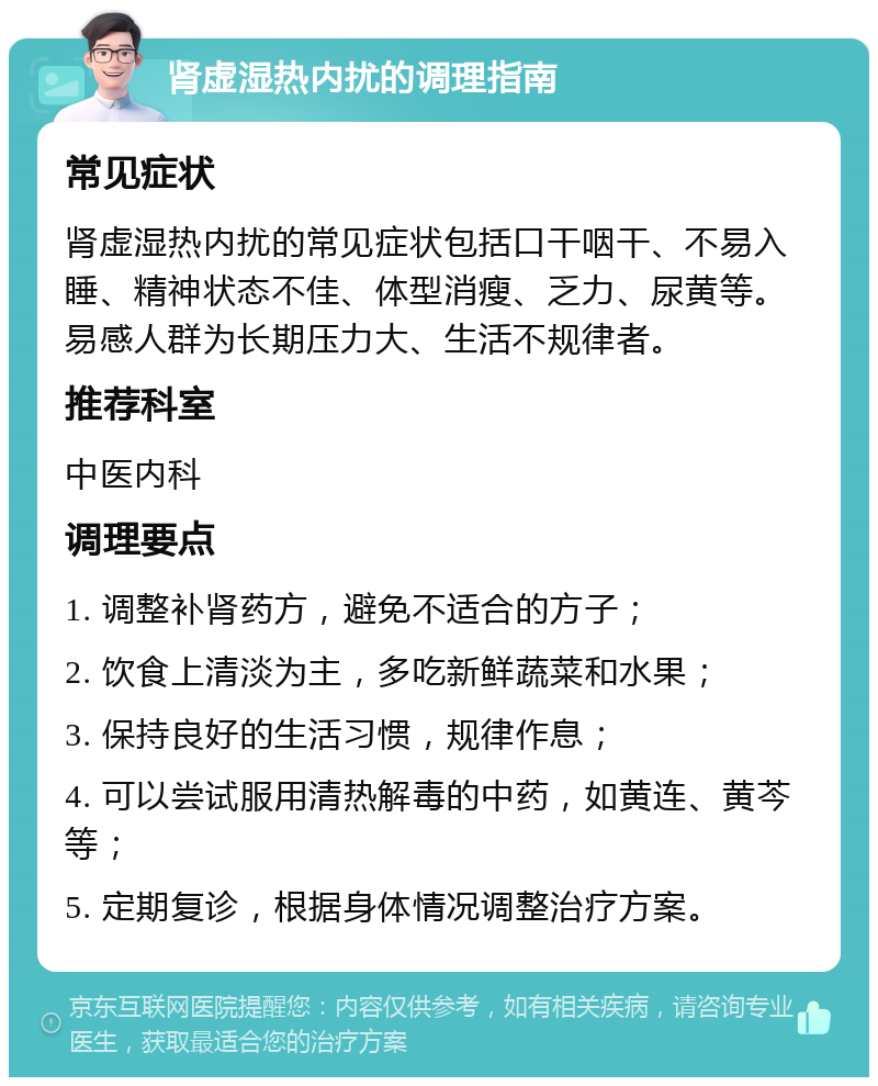 肾虚湿热内扰的调理指南 常见症状 肾虚湿热内扰的常见症状包括口干咽干、不易入睡、精神状态不佳、体型消瘦、乏力、尿黄等。易感人群为长期压力大、生活不规律者。 推荐科室 中医内科 调理要点 1. 调整补肾药方，避免不适合的方子； 2. 饮食上清淡为主，多吃新鲜蔬菜和水果； 3. 保持良好的生活习惯，规律作息； 4. 可以尝试服用清热解毒的中药，如黄连、黄芩等； 5. 定期复诊，根据身体情况调整治疗方案。