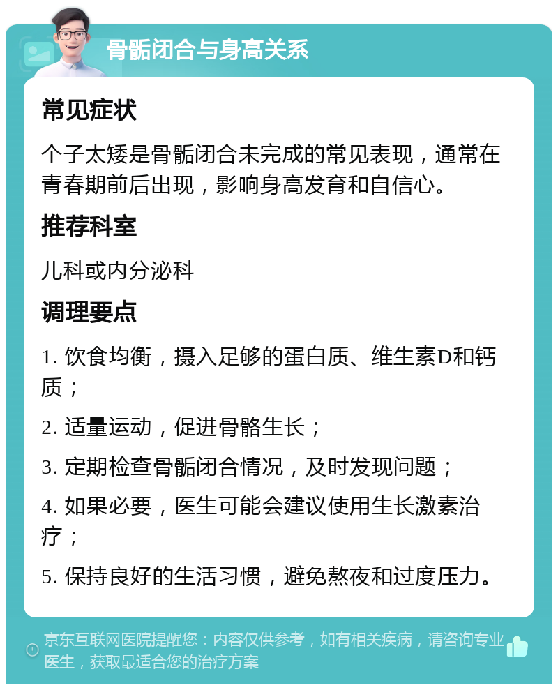 骨骺闭合与身高关系 常见症状 个子太矮是骨骺闭合未完成的常见表现，通常在青春期前后出现，影响身高发育和自信心。 推荐科室 儿科或内分泌科 调理要点 1. 饮食均衡，摄入足够的蛋白质、维生素D和钙质； 2. 适量运动，促进骨骼生长； 3. 定期检查骨骺闭合情况，及时发现问题； 4. 如果必要，医生可能会建议使用生长激素治疗； 5. 保持良好的生活习惯，避免熬夜和过度压力。