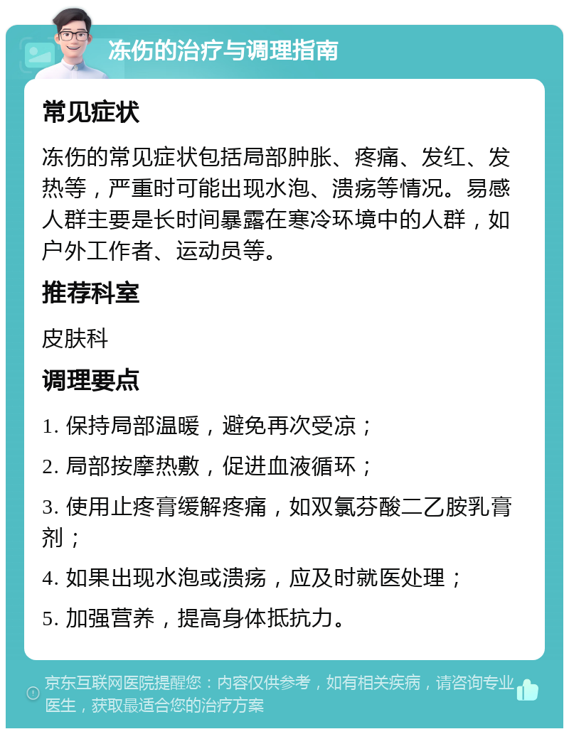 冻伤的治疗与调理指南 常见症状 冻伤的常见症状包括局部肿胀、疼痛、发红、发热等，严重时可能出现水泡、溃疡等情况。易感人群主要是长时间暴露在寒冷环境中的人群，如户外工作者、运动员等。 推荐科室 皮肤科 调理要点 1. 保持局部温暖，避免再次受凉； 2. 局部按摩热敷，促进血液循环； 3. 使用止疼膏缓解疼痛，如双氯芬酸二乙胺乳膏剂； 4. 如果出现水泡或溃疡，应及时就医处理； 5. 加强营养，提高身体抵抗力。