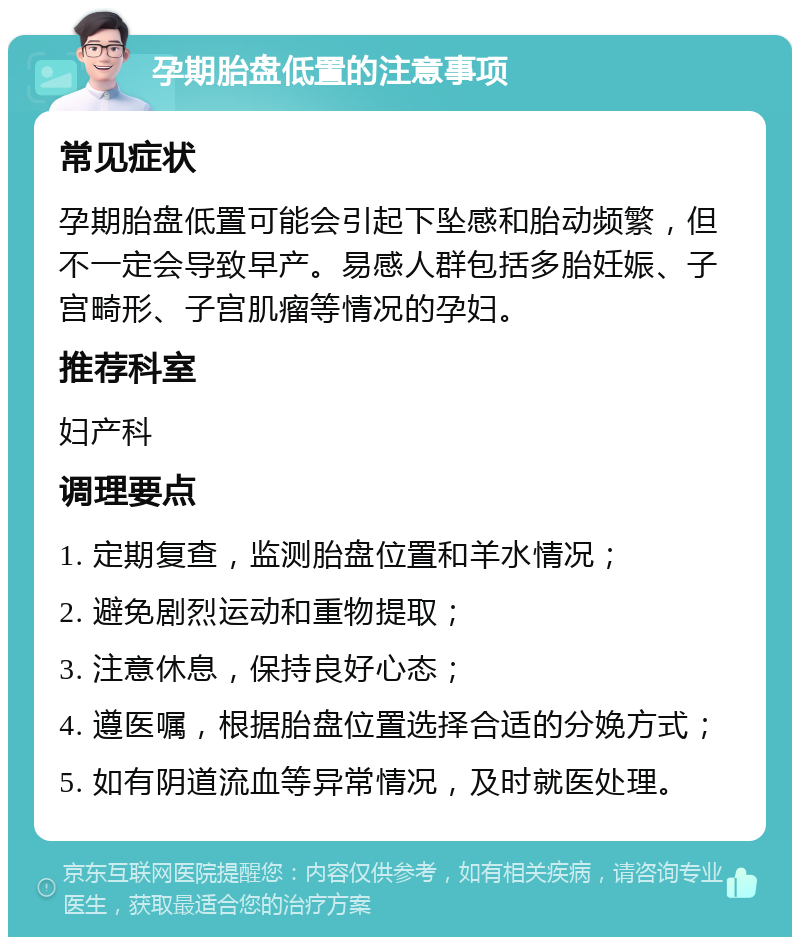 孕期胎盘低置的注意事项 常见症状 孕期胎盘低置可能会引起下坠感和胎动频繁，但不一定会导致早产。易感人群包括多胎妊娠、子宫畸形、子宫肌瘤等情况的孕妇。 推荐科室 妇产科 调理要点 1. 定期复查，监测胎盘位置和羊水情况； 2. 避免剧烈运动和重物提取； 3. 注意休息，保持良好心态； 4. 遵医嘱，根据胎盘位置选择合适的分娩方式； 5. 如有阴道流血等异常情况，及时就医处理。