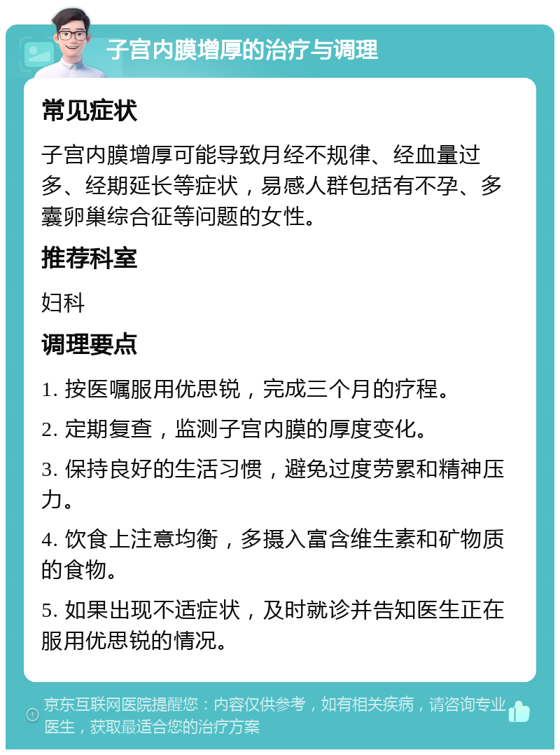 子宫内膜增厚的治疗与调理 常见症状 子宫内膜增厚可能导致月经不规律、经血量过多、经期延长等症状，易感人群包括有不孕、多囊卵巢综合征等问题的女性。 推荐科室 妇科 调理要点 1. 按医嘱服用优思锐，完成三个月的疗程。 2. 定期复查，监测子宫内膜的厚度变化。 3. 保持良好的生活习惯，避免过度劳累和精神压力。 4. 饮食上注意均衡，多摄入富含维生素和矿物质的食物。 5. 如果出现不适症状，及时就诊并告知医生正在服用优思锐的情况。