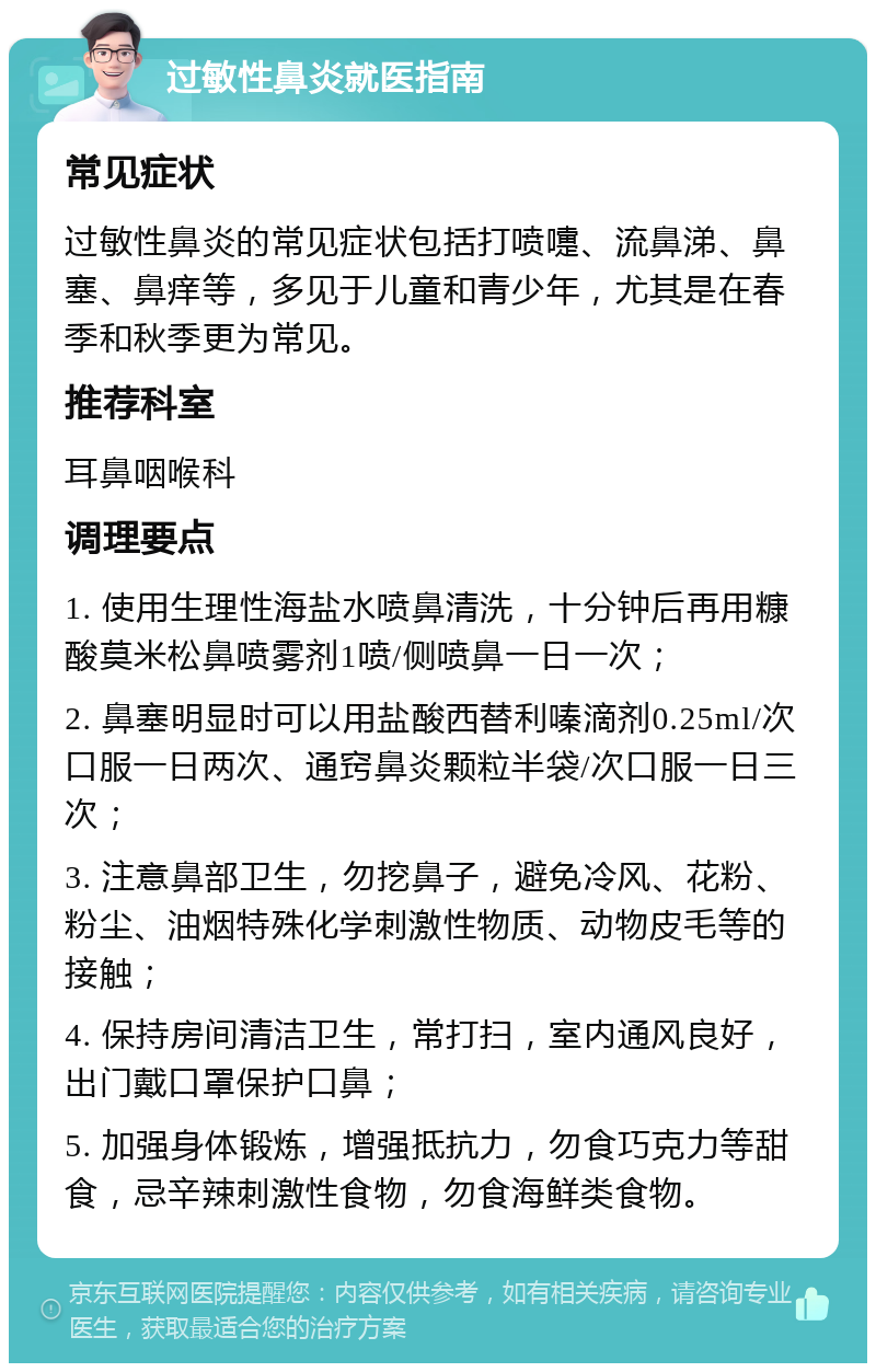 过敏性鼻炎就医指南 常见症状 过敏性鼻炎的常见症状包括打喷嚏、流鼻涕、鼻塞、鼻痒等，多见于儿童和青少年，尤其是在春季和秋季更为常见。 推荐科室 耳鼻咽喉科 调理要点 1. 使用生理性海盐水喷鼻清洗，十分钟后再用糠酸莫米松鼻喷雾剂1喷/侧喷鼻一日一次； 2. 鼻塞明显时可以用盐酸西替利嗪滴剂0.25ml/次口服一日两次、通窍鼻炎颗粒半袋/次口服一日三次； 3. 注意鼻部卫生，勿挖鼻子，避免冷风、花粉、粉尘、油烟特殊化学刺激性物质、动物皮毛等的接触； 4. 保持房间清洁卫生，常打扫，室内通风良好，出门戴口罩保护口鼻； 5. 加强身体锻炼，增强抵抗力，勿食巧克力等甜食，忌辛辣刺激性食物，勿食海鲜类食物。