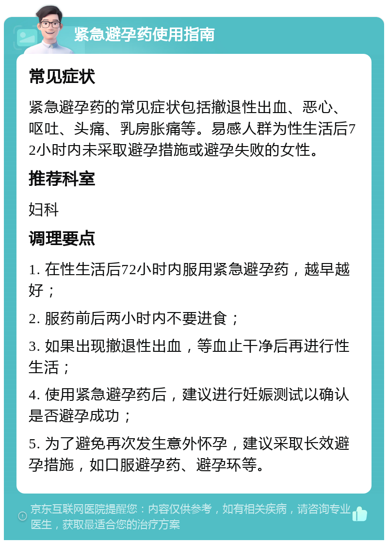 紧急避孕药使用指南 常见症状 紧急避孕药的常见症状包括撤退性出血、恶心、呕吐、头痛、乳房胀痛等。易感人群为性生活后72小时内未采取避孕措施或避孕失败的女性。 推荐科室 妇科 调理要点 1. 在性生活后72小时内服用紧急避孕药，越早越好； 2. 服药前后两小时内不要进食； 3. 如果出现撤退性出血，等血止干净后再进行性生活； 4. 使用紧急避孕药后，建议进行妊娠测试以确认是否避孕成功； 5. 为了避免再次发生意外怀孕，建议采取长效避孕措施，如口服避孕药、避孕环等。