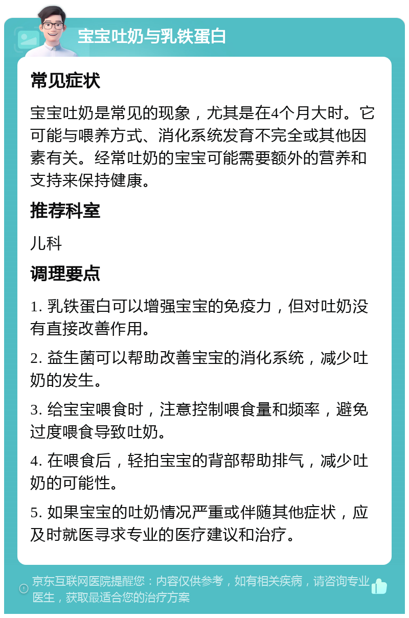 宝宝吐奶与乳铁蛋白 常见症状 宝宝吐奶是常见的现象，尤其是在4个月大时。它可能与喂养方式、消化系统发育不完全或其他因素有关。经常吐奶的宝宝可能需要额外的营养和支持来保持健康。 推荐科室 儿科 调理要点 1. 乳铁蛋白可以增强宝宝的免疫力，但对吐奶没有直接改善作用。 2. 益生菌可以帮助改善宝宝的消化系统，减少吐奶的发生。 3. 给宝宝喂食时，注意控制喂食量和频率，避免过度喂食导致吐奶。 4. 在喂食后，轻拍宝宝的背部帮助排气，减少吐奶的可能性。 5. 如果宝宝的吐奶情况严重或伴随其他症状，应及时就医寻求专业的医疗建议和治疗。