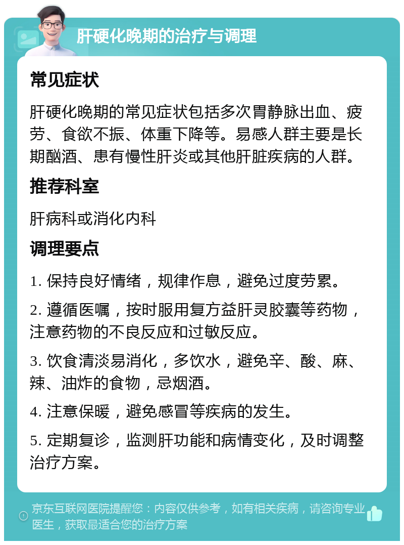 肝硬化晚期的治疗与调理 常见症状 肝硬化晚期的常见症状包括多次胃静脉出血、疲劳、食欲不振、体重下降等。易感人群主要是长期酗酒、患有慢性肝炎或其他肝脏疾病的人群。 推荐科室 肝病科或消化内科 调理要点 1. 保持良好情绪，规律作息，避免过度劳累。 2. 遵循医嘱，按时服用复方益肝灵胶囊等药物，注意药物的不良反应和过敏反应。 3. 饮食清淡易消化，多饮水，避免辛、酸、麻、辣、油炸的食物，忌烟酒。 4. 注意保暖，避免感冒等疾病的发生。 5. 定期复诊，监测肝功能和病情变化，及时调整治疗方案。