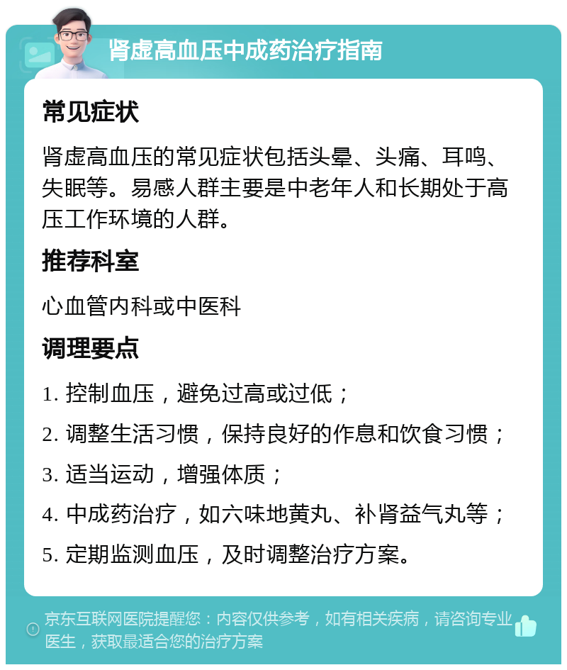 肾虚高血压中成药治疗指南 常见症状 肾虚高血压的常见症状包括头晕、头痛、耳鸣、失眠等。易感人群主要是中老年人和长期处于高压工作环境的人群。 推荐科室 心血管内科或中医科 调理要点 1. 控制血压，避免过高或过低； 2. 调整生活习惯，保持良好的作息和饮食习惯； 3. 适当运动，增强体质； 4. 中成药治疗，如六味地黄丸、补肾益气丸等； 5. 定期监测血压，及时调整治疗方案。