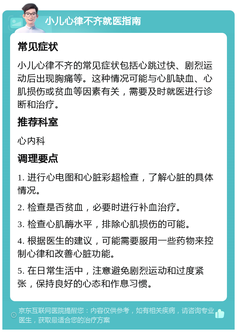 小儿心律不齐就医指南 常见症状 小儿心律不齐的常见症状包括心跳过快、剧烈运动后出现胸痛等。这种情况可能与心肌缺血、心肌损伤或贫血等因素有关，需要及时就医进行诊断和治疗。 推荐科室 心内科 调理要点 1. 进行心电图和心脏彩超检查，了解心脏的具体情况。 2. 检查是否贫血，必要时进行补血治疗。 3. 检查心肌酶水平，排除心肌损伤的可能。 4. 根据医生的建议，可能需要服用一些药物来控制心律和改善心脏功能。 5. 在日常生活中，注意避免剧烈运动和过度紧张，保持良好的心态和作息习惯。