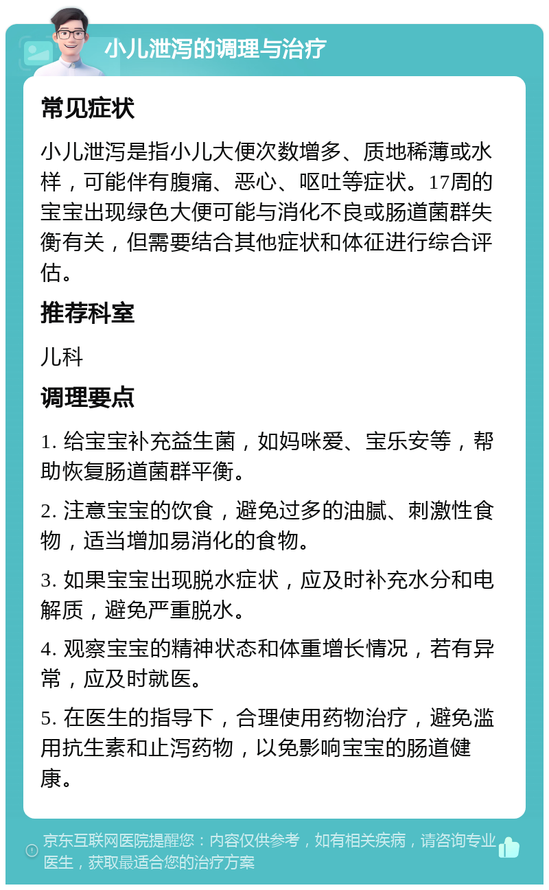 小儿泄泻的调理与治疗 常见症状 小儿泄泻是指小儿大便次数增多、质地稀薄或水样，可能伴有腹痛、恶心、呕吐等症状。17周的宝宝出现绿色大便可能与消化不良或肠道菌群失衡有关，但需要结合其他症状和体征进行综合评估。 推荐科室 儿科 调理要点 1. 给宝宝补充益生菌，如妈咪爱、宝乐安等，帮助恢复肠道菌群平衡。 2. 注意宝宝的饮食，避免过多的油腻、刺激性食物，适当增加易消化的食物。 3. 如果宝宝出现脱水症状，应及时补充水分和电解质，避免严重脱水。 4. 观察宝宝的精神状态和体重增长情况，若有异常，应及时就医。 5. 在医生的指导下，合理使用药物治疗，避免滥用抗生素和止泻药物，以免影响宝宝的肠道健康。