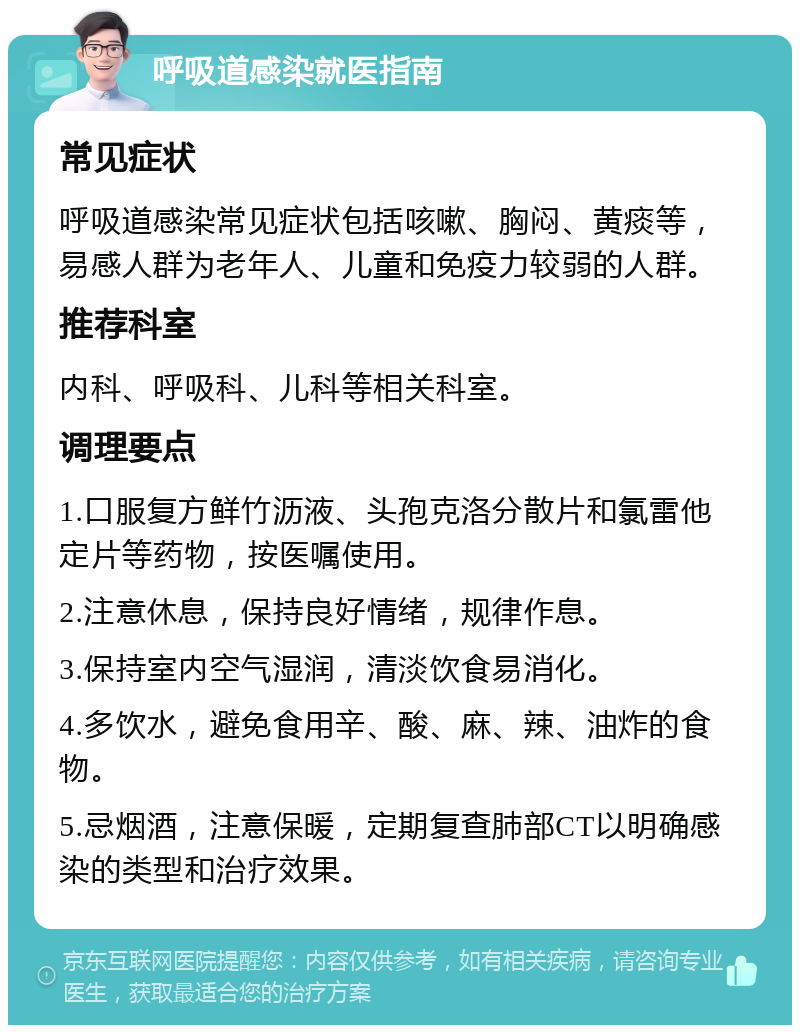 呼吸道感染就医指南 常见症状 呼吸道感染常见症状包括咳嗽、胸闷、黄痰等，易感人群为老年人、儿童和免疫力较弱的人群。 推荐科室 内科、呼吸科、儿科等相关科室。 调理要点 1.口服复方鲜竹沥液、头孢克洛分散片和氯雷他定片等药物，按医嘱使用。 2.注意休息，保持良好情绪，规律作息。 3.保持室内空气湿润，清淡饮食易消化。 4.多饮水，避免食用辛、酸、麻、辣、油炸的食物。 5.忌烟酒，注意保暖，定期复查肺部CT以明确感染的类型和治疗效果。