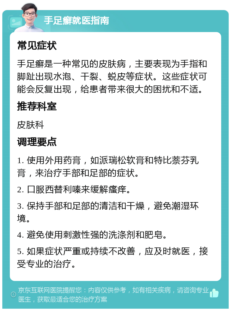 手足癣就医指南 常见症状 手足癣是一种常见的皮肤病，主要表现为手指和脚趾出现水泡、干裂、蜕皮等症状。这些症状可能会反复出现，给患者带来很大的困扰和不适。 推荐科室 皮肤科 调理要点 1. 使用外用药膏，如派瑞松软膏和特比萘芬乳膏，来治疗手部和足部的症状。 2. 口服西替利嗪来缓解瘙痒。 3. 保持手部和足部的清洁和干燥，避免潮湿环境。 4. 避免使用刺激性强的洗涤剂和肥皂。 5. 如果症状严重或持续不改善，应及时就医，接受专业的治疗。