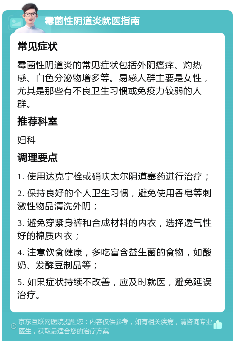 霉菌性阴道炎就医指南 常见症状 霉菌性阴道炎的常见症状包括外阴瘙痒、灼热感、白色分泌物增多等。易感人群主要是女性，尤其是那些有不良卫生习惯或免疫力较弱的人群。 推荐科室 妇科 调理要点 1. 使用达克宁栓或硝呋太尔阴道塞药进行治疗； 2. 保持良好的个人卫生习惯，避免使用香皂等刺激性物品清洗外阴； 3. 避免穿紧身裤和合成材料的内衣，选择透气性好的棉质内衣； 4. 注意饮食健康，多吃富含益生菌的食物，如酸奶、发酵豆制品等； 5. 如果症状持续不改善，应及时就医，避免延误治疗。