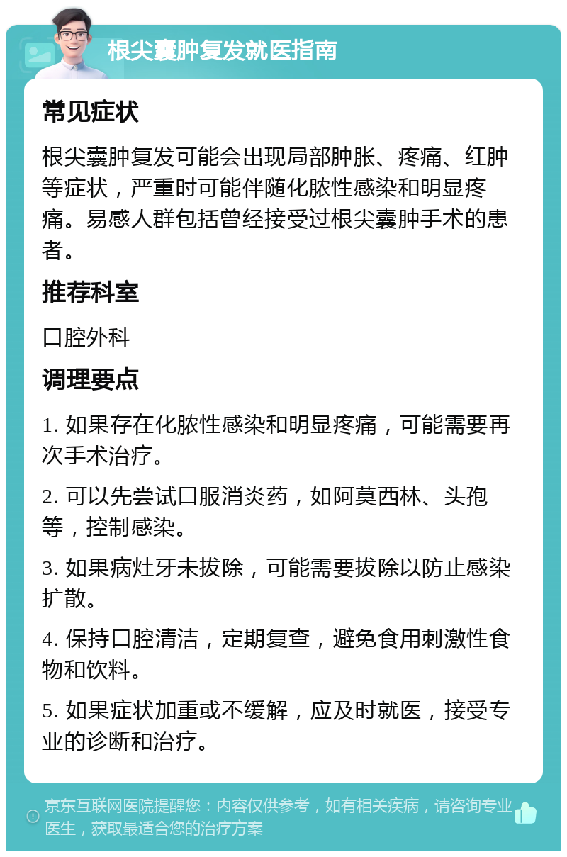 根尖囊肿复发就医指南 常见症状 根尖囊肿复发可能会出现局部肿胀、疼痛、红肿等症状，严重时可能伴随化脓性感染和明显疼痛。易感人群包括曾经接受过根尖囊肿手术的患者。 推荐科室 口腔外科 调理要点 1. 如果存在化脓性感染和明显疼痛，可能需要再次手术治疗。 2. 可以先尝试口服消炎药，如阿莫西林、头孢等，控制感染。 3. 如果病灶牙未拔除，可能需要拔除以防止感染扩散。 4. 保持口腔清洁，定期复查，避免食用刺激性食物和饮料。 5. 如果症状加重或不缓解，应及时就医，接受专业的诊断和治疗。