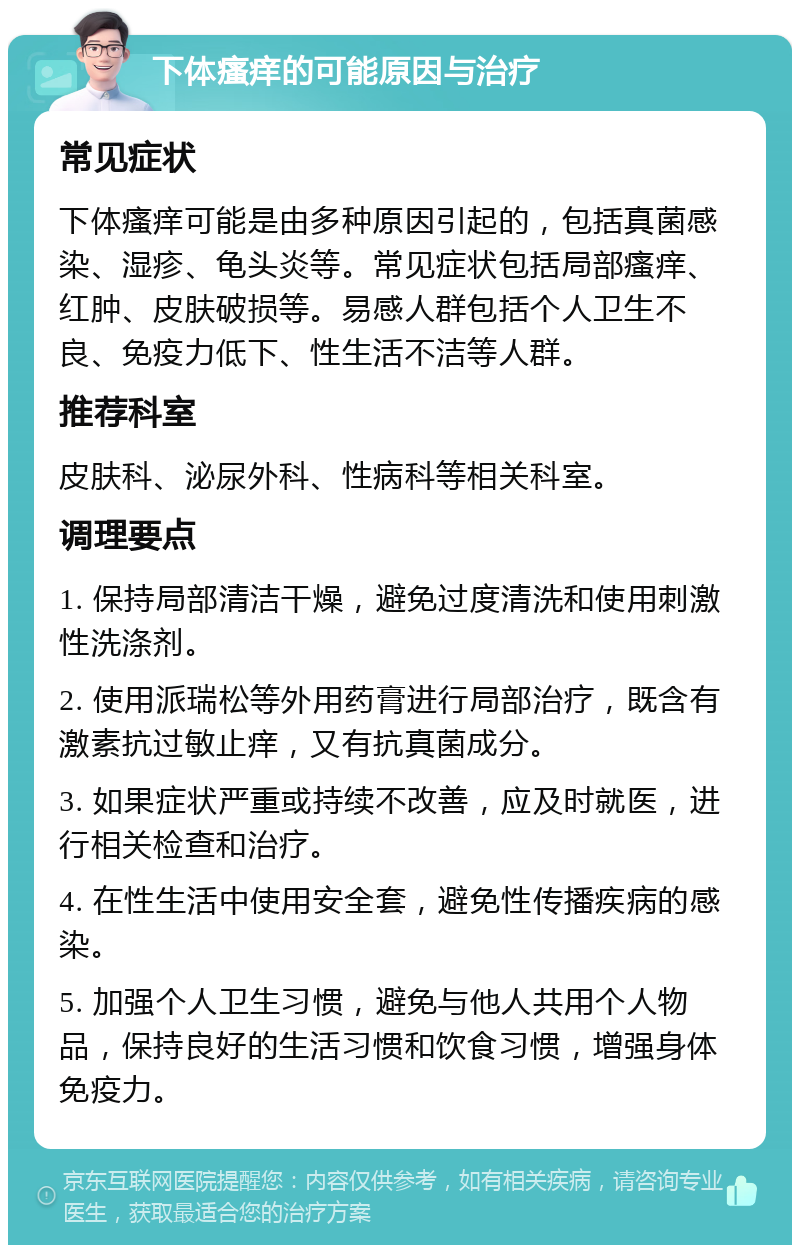 下体瘙痒的可能原因与治疗 常见症状 下体瘙痒可能是由多种原因引起的，包括真菌感染、湿疹、龟头炎等。常见症状包括局部瘙痒、红肿、皮肤破损等。易感人群包括个人卫生不良、免疫力低下、性生活不洁等人群。 推荐科室 皮肤科、泌尿外科、性病科等相关科室。 调理要点 1. 保持局部清洁干燥，避免过度清洗和使用刺激性洗涤剂。 2. 使用派瑞松等外用药膏进行局部治疗，既含有激素抗过敏止痒，又有抗真菌成分。 3. 如果症状严重或持续不改善，应及时就医，进行相关检查和治疗。 4. 在性生活中使用安全套，避免性传播疾病的感染。 5. 加强个人卫生习惯，避免与他人共用个人物品，保持良好的生活习惯和饮食习惯，增强身体免疫力。