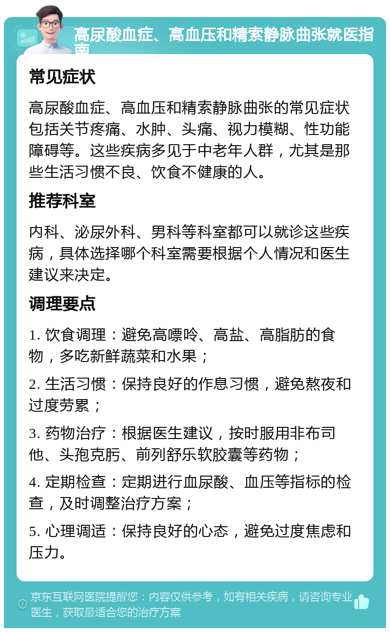 高尿酸血症、高血压和精索静脉曲张就医指南 常见症状 高尿酸血症、高血压和精索静脉曲张的常见症状包括关节疼痛、水肿、头痛、视力模糊、性功能障碍等。这些疾病多见于中老年人群，尤其是那些生活习惯不良、饮食不健康的人。 推荐科室 内科、泌尿外科、男科等科室都可以就诊这些疾病，具体选择哪个科室需要根据个人情况和医生建议来决定。 调理要点 1. 饮食调理：避免高嘌呤、高盐、高脂肪的食物，多吃新鲜蔬菜和水果； 2. 生活习惯：保持良好的作息习惯，避免熬夜和过度劳累； 3. 药物治疗：根据医生建议，按时服用非布司他、头孢克肟、前列舒乐软胶囊等药物； 4. 定期检查：定期进行血尿酸、血压等指标的检查，及时调整治疗方案； 5. 心理调适：保持良好的心态，避免过度焦虑和压力。