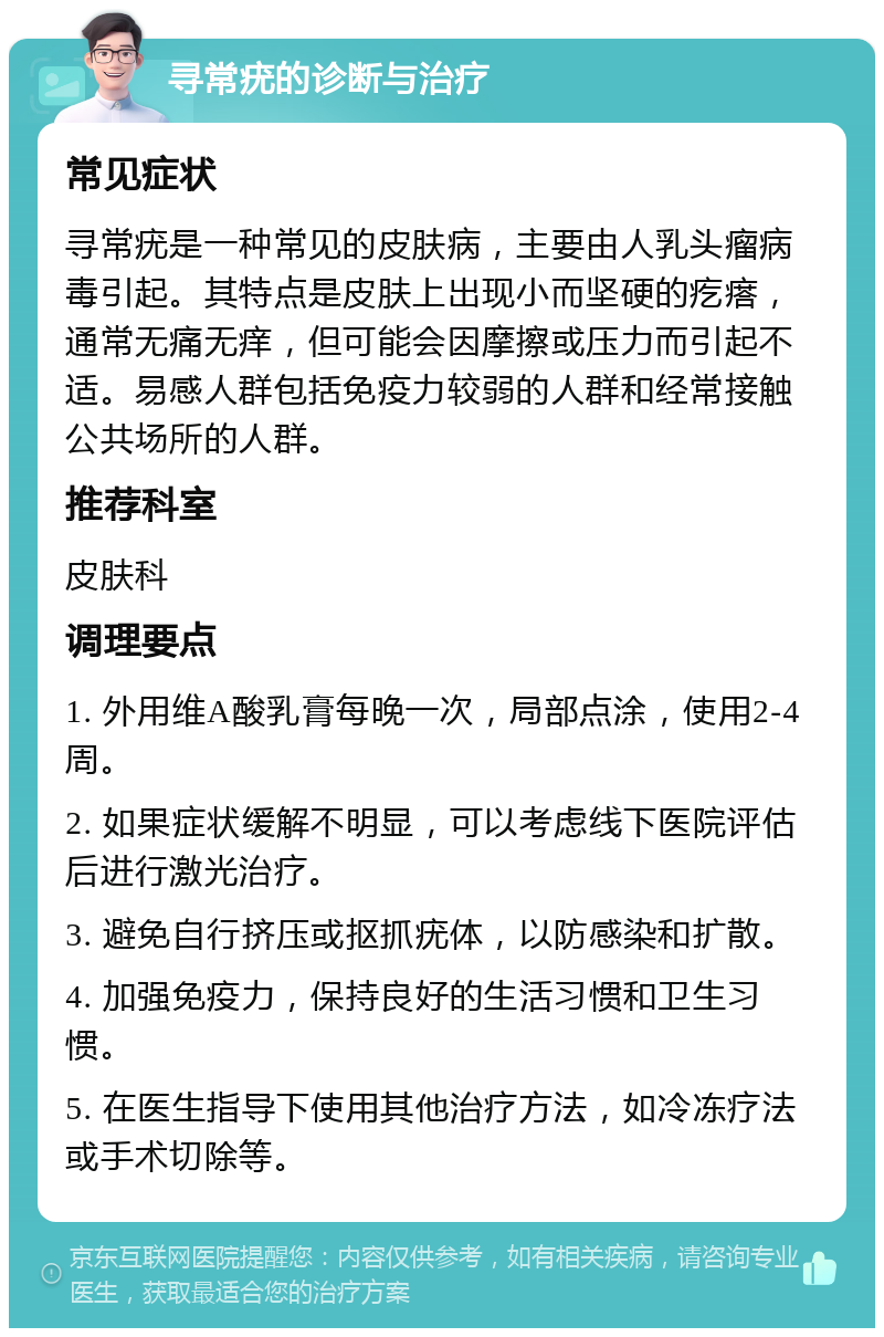 寻常疣的诊断与治疗 常见症状 寻常疣是一种常见的皮肤病，主要由人乳头瘤病毒引起。其特点是皮肤上出现小而坚硬的疙瘩，通常无痛无痒，但可能会因摩擦或压力而引起不适。易感人群包括免疫力较弱的人群和经常接触公共场所的人群。 推荐科室 皮肤科 调理要点 1. 外用维A酸乳膏每晚一次，局部点涂，使用2-4周。 2. 如果症状缓解不明显，可以考虑线下医院评估后进行激光治疗。 3. 避免自行挤压或抠抓疣体，以防感染和扩散。 4. 加强免疫力，保持良好的生活习惯和卫生习惯。 5. 在医生指导下使用其他治疗方法，如冷冻疗法或手术切除等。