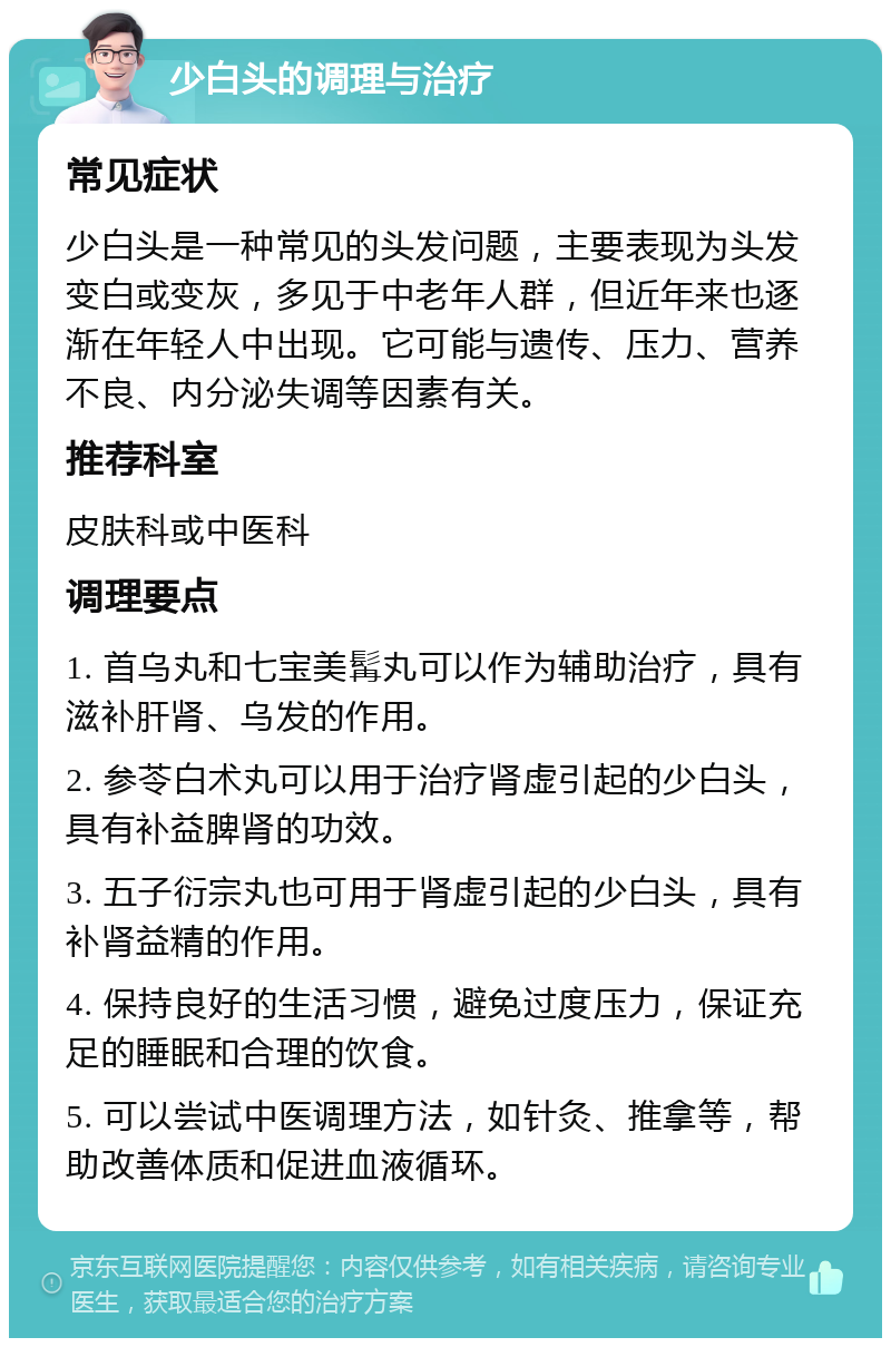 少白头的调理与治疗 常见症状 少白头是一种常见的头发问题，主要表现为头发变白或变灰，多见于中老年人群，但近年来也逐渐在年轻人中出现。它可能与遗传、压力、营养不良、内分泌失调等因素有关。 推荐科室 皮肤科或中医科 调理要点 1. 首乌丸和七宝美髯丸可以作为辅助治疗，具有滋补肝肾、乌发的作用。 2. 参苓白术丸可以用于治疗肾虚引起的少白头，具有补益脾肾的功效。 3. 五子衍宗丸也可用于肾虚引起的少白头，具有补肾益精的作用。 4. 保持良好的生活习惯，避免过度压力，保证充足的睡眠和合理的饮食。 5. 可以尝试中医调理方法，如针灸、推拿等，帮助改善体质和促进血液循环。