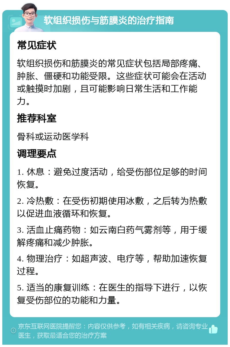 软组织损伤与筋膜炎的治疗指南 常见症状 软组织损伤和筋膜炎的常见症状包括局部疼痛、肿胀、僵硬和功能受限。这些症状可能会在活动或触摸时加剧，且可能影响日常生活和工作能力。 推荐科室 骨科或运动医学科 调理要点 1. 休息：避免过度活动，给受伤部位足够的时间恢复。 2. 冷热敷：在受伤初期使用冰敷，之后转为热敷以促进血液循环和恢复。 3. 活血止痛药物：如云南白药气雾剂等，用于缓解疼痛和减少肿胀。 4. 物理治疗：如超声波、电疗等，帮助加速恢复过程。 5. 适当的康复训练：在医生的指导下进行，以恢复受伤部位的功能和力量。