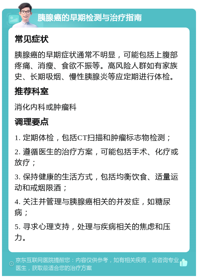 胰腺癌的早期检测与治疗指南 常见症状 胰腺癌的早期症状通常不明显，可能包括上腹部疼痛、消瘦、食欲不振等。高风险人群如有家族史、长期吸烟、慢性胰腺炎等应定期进行体检。 推荐科室 消化内科或肿瘤科 调理要点 1. 定期体检，包括CT扫描和肿瘤标志物检测； 2. 遵循医生的治疗方案，可能包括手术、化疗或放疗； 3. 保持健康的生活方式，包括均衡饮食、适量运动和戒烟限酒； 4. 关注并管理与胰腺癌相关的并发症，如糖尿病； 5. 寻求心理支持，处理与疾病相关的焦虑和压力。